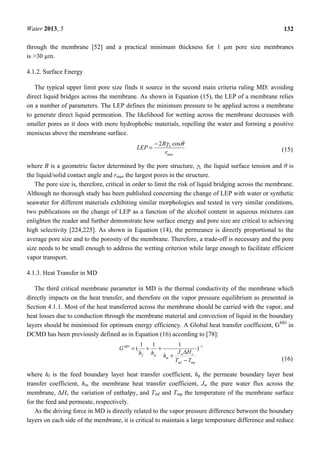 Water 2013, 5 132
through the membrane [52] and a practical minimum thickness for 1 µm pore size membranes
is >30 µm.
4.1.2. Surface Energy
The typical upper limit pore size finds it source in the second main criteria ruling MD: avoiding
direct liquid bridges across the membrane. As shown in Equation (15), the LEP of a membrane relies
on a number of parameters. The LEP defines the minimum pressure to be applied across a membrane
to generate direct liquid permeation. The likelihood for wetting across the membrane decreases with
smaller pores as it does with more hydrophobic materials, repelling the water and forming a positive
meniscus above the membrane surface.
max
cos2
r
B
LEP L θγ−
= (15)
where B is a geometric factor determined by the pore structure, γL the liquid surface tension and θ is
the liquid/solid contact angle and rmax the largest pores in the structure.
The pore size is, therefore, critical in order to limit the risk of liquid bridging across the membrane.
Although no thorough study has been published concerning the change of LEP with water or synthetic
seawater for different materials exhibiting similar morphologies and tested in very similar conditions,
two publications on the change of LEP as a function of the alcohol content in aqueous mixtures can
enlighten the reader and further demonstrate how surface energy and pore size are critical to achieving
high selectivity [224,225]. As shown in Equation (14), the permeance is directly proportional to the
average pore size and to the porosity of the membrane. Therefore, a trade-off is necessary and the pore
size needs to be small enough to address the wetting criterion while large enough to facilitate efficient
vapor transport.
4.1.3. Heat Transfer in MD
The third critical membrane parameter in MD is the thermal conductivity of the membrane which
directly impacts on the heat transfer, and therefore on the vapor pressure equilibrium as presented in
Section 4.1.1. Most of the heat transferred across the membrane should be carried with the vapor, and
heat losses due to conduction through the membrane material and convection of liquid in the boundary
layers should be minimised for optimum energy efficiency. A Global heat transfer coefficient, GMD
in
DCMD has been previously defined as in Equation (16) according to [78]:
1
)
111
( −
−
Δ
+
++=
mpmf
vw
m
pf
MD
TT
HJ
hhh
G
(16)
where hf is the feed boundary layer heat transfer coefficient, hp the permeate boundary layer heat
transfer coefficient, hm the membrane heat transfer coefficient, Jw the pure water flux across the
membrane, ΔHv the variation of enthalpy, and Tmf and Tmp the temperature of the membrane surface
for the feed and permeate, respectively.
As the driving force in MD is directly related to the vapor pressure difference between the boundary
layers on each side of the membrane, it is critical to maintain a large temperature difference and reduce
 
