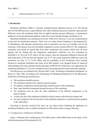 Water 2013, 5 97
σa collision diameters for air (3.711 × 10−10
m)
1. Introduction
Membrane distillation (MD) is a thermal, membrane-based separation process [1,2]. The driving
force for the MD processes is quite different from other membrane processes, being the vapor pressure
difference across the membrane rather than an applied absolute pressure difference, a concentration
gradient or an electrical potential gradient, which drives mass transfer through a membrane [1,3].
Membrane distillation was introduced in the late 1960s [4,5]. However, it was not commercialised
at that time for desalination purposes. There were two major factors hindering its development [6]:
(1) Membranes with adequate characteristics and at reasonable cost were not available; and (2) the
economics of the process were not favourable compared to reverse osmosis (RO) [7]. The comparative
economics were based on typical data from those membranes and systems which were far from
optimal and the finding that the temperature polarization coefficient was low (estimated by
Schofield et al. [8] to be 0.32). Hence, for this system, when the temperature difference between the
bulk temperature of the hot and cold channels was 10 °C, the actual temperature difference across the
membrane was only 3.2 °C. In the 1980s, with the availability of new membranes, more research
focused on membrane distillation and many novel MD modules were designed based on improved
understanding of the mass and heat transfer principles of MD [9,10]. Furthermore, new applications for
membrane distillation [11,12] were considered in environmental protection and wastewater treatment.
The MD process was defined in the “Round Table” at the “Workshop on Membrane Distillation” in
Rome on 5 May 1986. According to the Terminology for Membrane Distillation [13], the MD process
should have the following characteristics:
• The membrane should be porous;
• The membrane should not be wetted by process liquids;
• No capillary condensation should take place inside the pores of the membranes;
• Only vapor should be transported through the pores of the membrane;
• The membrane must not alter the vapor equilibrium of the different components in the
process liquids;
• At least one side of the membrane should be in direct contact with the process liquid; and
• For each component, the driving force of the membrane operation is a partial pressure gradient
in the vapor phase.
According to previous research [14], there are two major factors hindering the application of
membrane distillation: One is suitable membranes for MD and the other is energy efficiency.
1.1. Configurations of Membrane Distillation
Figure 1 illustrates four configurations of the MD system, which differ based on the nature of the
cold side processing of the permeate [6,14]:
 