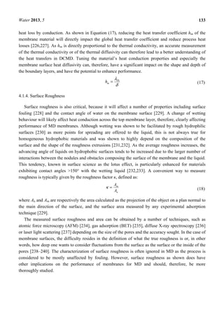Water 2013, 5 133
heat loss by conduction. As shown in Equation (17), reducing the heat transfer coefficient hm of the
membrane material will directly impact the global heat transfer coefficient and reduce process heat
losses [226,227]. As hm is directly proportional to the thermal conductivity, an accurate measurement
of the thermal conductivity or of the thermal diffusivity can therefore lead to a better understanding of
the heat transfers in DCMD. Tuning the material’s heat conduction properties and especially the
membrane surface heat diffusivity can, therefore, have a significant impact on the shape and depth of
the boundary layers, and have the potential to enhance performance.
δ
λTh
mh = (17)
4.1.4. Surface Roughness
Surface roughness is also critical, because it will affect a number of properties including surface
fouling [228] and the contact angle of water on the membrane surface [229]. A change of wetting
behaviour will likely affect heat conduction across the top membrane layer, therefore, clearly affecting
performance of MD membranes. Although wetting was shown to be facilitated by rough hydrophilic
surfaces [230] as more points for spreading are offered to the liquid, this is not always true for
homogeneous hydrophobic materials and was shown to highly depend on the composition of the
surface and the shape of the roughness extrusions [231,232]. As the average roughness increases, the
advancing angle of liquids on hydrophobic surfaces tends to be increased due to the larger number of
interactions between the nodules and obstacles composing the surface of the membrane and the liquid.
This tendency, known in surface science as the lotus effect, is particularly enhanced for materials
exhibiting contact angles >150° with the wetting liquid [232,233]. A convenient way to measure
roughness is typically given by the roughness factor κ, defined as:
n
m
A
A
=κ (18)
where An and Am are respectively the area calculated as the projection of the object on a plan normal to
the main direction of the surface, and the surface area measured by any experimental adsorption
technique [229].
The measured surface roughness and area can be obtained by a number of techniques, such as
atomic force microscopy (AFM) [234], gas adsorption (BET) [235], diffuse X-ray spectroscopy [236]
or laser light scattering [237] depending on the size of the pores and the accuracy sought. In the case of
membrane surfaces, the difficulty resides in the definition of what the true roughness is or, in other
words, how deep one wants to consider fluctuations from the surface as the surface or the inside of the
pores [238–240]. The characterization of surface roughness is often ignored in MD as the process is
considered to be mostly unaffected by fouling. However, surface roughness as shown does have
other implications on the performance of membranes for MD and should, therefore, be more
thoroughly studied.
 
