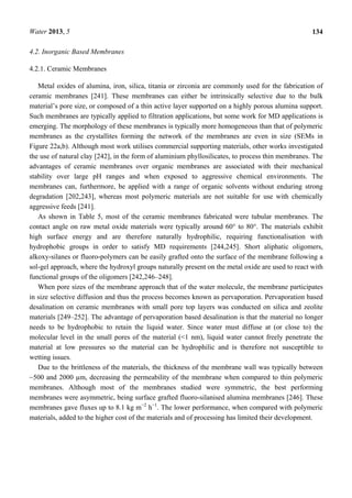 Water 2013, 5 134
4.2. Inorganic Based Membranes
4.2.1. Ceramic Membranes
Metal oxides of alumina, iron, silica, titania or zirconia are commonly used for the fabrication of
ceramic membranes [241]. These membranes can either be intrinsically selective due to the bulk
material’s pore size, or composed of a thin active layer supported on a highly porous alumina support.
Such membranes are typically applied to filtration applications, but some work for MD applications is
emerging. The morphology of these membranes is typically more homogeneous than that of polymeric
membranes as the crystallites forming the network of the membranes are even in size (SEMs in
Figure 22a,b). Although most work utilises commercial supporting materials, other works investigated
the use of natural clay [242], in the form of aluminium phyllosilicates, to process thin membranes. The
advantages of ceramic membranes over organic membranes are associated with their mechanical
stability over large pH ranges and when exposed to aggressive chemical environments. The
membranes can, furthermore, be applied with a range of organic solvents without enduring strong
degradation [202,243], whereas most polymeric materials are not suitable for use with chemically
aggressive feeds [241].
As shown in Table 5, most of the ceramic membranes fabricated were tubular membranes. The
contact angle on raw metal oxide materials were typically around 60° to 80°. The materials exhibit
high surface energy and are therefore naturally hydrophilic, requiring functionalisation with
hydrophobic groups in order to satisfy MD requirements [244,245]. Short aliphatic oligomers,
alkoxy-silanes or fluoro-polymers can be easily grafted onto the surface of the membrane following a
sol-gel approach, where the hydroxyl groups naturally present on the metal oxide are used to react with
functional groups of the oligomers [242,246–248].
When pore sizes of the membrane approach that of the water molecule, the membrane participates
in size selective diffusion and thus the process becomes known as pervaporation. Pervaporation based
desalination on ceramic membranes with small pore top layers was conducted on silica and zeolite
materials [249–252]. The advantage of pervaporation based desalination is that the material no longer
needs to be hydrophobic to retain the liquid water. Since water must diffuse at (or close to) the
molecular level in the small pores of the material (<1 nm), liquid water cannot freely penetrate the
material at low pressures so the material can be hydrophilic and is therefore not susceptible to
wetting issues.
Due to the brittleness of the materials, the thickness of the membrane wall was typically between
~500 and 2000 µm, decreasing the permeability of the membrane when compared to thin polymeric
membranes. Although most of the membranes studied were symmetric, the best performing
membranes were asymmetric, being surface grafted fluoro-silanised alumina membranes [246]. These
membranes gave fluxes up to 8.1 kg m−2
h−1
. The lower performance, when compared with polymeric
materials, added to the higher cost of the materials and of processing has limited their development.
 