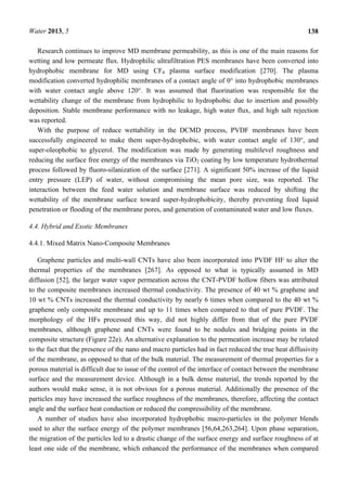 Water 2013, 5 138
Research continues to improve MD membrane permeability, as this is one of the main reasons for
wetting and low permeate flux. Hydrophilic ultrafiltration PES membranes have been converted into
hydrophobic membrane for MD using CF4 plasma surface modification [270]. The plasma
modification converted hydrophilic membranes of a contact angle of 0° into hydrophobic membranes
with water contact angle above 120°. It was assumed that fluorination was responsible for the
wettability change of the membrane from hydrophilic to hydrophobic due to insertion and possibly
deposition. Stable membrane performance with no leakage, high water flux, and high salt rejection
was reported.
With the purpose of reduce wettability in the DCMD process, PVDF membranes have been
successfully engineered to make them super-hydrophobic, with water contact angle of 130°, and
super-oleophobic to glycerol. The modification was made by generating multilevel roughness and
reducing the surface free energy of the membranes via TiO2 coating by low temperature hydrothermal
process followed by fluoro-silanization of the surface [271]. A significant 50% increase of the liquid
entry pressure (LEP) of water, without compromising the mean pore size, was reported. The
interaction between the feed water solution and membrane surface was reduced by shifting the
wettability of the membrane surface toward super-hydrophobicity, thereby preventing feed liquid
penetration or flooding of the membrane pores, and generation of contaminated water and low fluxes.
4.4. Hybrid and Exotic Membranes
4.4.1. Mixed Matrix Nano-Composite Membranes
Graphene particles and multi-wall CNTs have also been incorporated into PVDF HF to alter the
thermal properties of the membranes [267]. As opposed to what is typically assumed in MD
diffusion [52], the larger water vapor permeation across the CNT-PVDF hollow fibers was attributed
to the composite membranes increased thermal conductivity. The presence of 40 wt % graphene and
10 wt % CNTs increased the thermal conductivity by nearly 6 times when compared to the 40 wt %
graphene only composite membrane and up to 11 times when compared to that of pure PVDF. The
morphology of the HFs processed this way, did not highly differ from that of the pure PVDF
membranes, although graphene and CNTs were found to be nodules and bridging points in the
composite structure (Figure 22e). An alternative explanation to the permeation increase may be related
to the fact that the presence of the nano and macro particles had in fact reduced the true heat diffusivity
of the membrane, as opposed to that of the bulk material. The measurement of thermal properties for a
porous material is difficult due to issue of the control of the interface of contact between the membrane
surface and the measurement device. Although in a bulk dense material, the trends reported by the
authors would make sense, it is not obvious for a porous material. Additionally the presence of the
particles may have increased the surface roughness of the membranes, therefore, affecting the contact
angle and the surface heat conduction or reduced the compressibility of the membrane.
A number of studies have also incorporated hydrophobic macro-particles in the polymer blends
used to alter the surface energy of the polymer membranes [56,64,263,264]. Upon phase separation,
the migration of the particles led to a drastic change of the surface energy and surface roughness of at
least one side of the membrane, which enhanced the performance of the membranes when compared
 