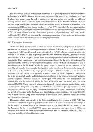 Water 2013, 5 140
The development of novel architectured membranes is of great importance to enhance membrane
performance in MD [273]. For this purpose novel carbon nanotube immobilized membranes have been
developed and tested, where the carbon nanotubes served as a sorbent and provided an additional
pathway for mass transport of water vapor across the membrane. It has been reported that CNTs can
increase the permeability of a substance through a membrane as well as increase its selectivity. In the
particular case of MD, the high thermal conductivity of the CNTs may reduce the temperature gradient
in membrane pores, allowing for reduced liquid condensation and therefore increasing the performance
of MD in terms of concentration enhancement, generation of purified water, and mass transfer
coefficients [273]. CNIM has been used for simultaneous generation of pure water and concentrating
pharmaceutical wastes which are classified as emerging contaminant.
4.4.2. Electro-Spun Membranes
Electro-spun fibers can be assembled into a non-woven like structure, with pore size, thickness and
porosity that can be tuned by changing the spinning conditions [274]. Feng et al. [275] investigated the
processing of PVDF nano-fibers and desalination of 3.5 wt % NaCl solution with salt rejection rates
between 98.7% and 99.9%. The morphology of electro-spun membranes (Figure 23) is highly suitable
for membranes in MD. The pores formed by the interstitial gaps between nano-fibers can be tuned by
changing the fibers morphology by varying the spinning conditions. Furthermore, the thickness of the
membrane can be controlled by varying the spinning time, while a variety of substrates can be used as
reception-supports for the fibers. While the contact angle is dependent on the materials of the
nano-fibers, it was also demonstrated to be dependent on the size of these fibers and on the topography
of the surface of the membrane. The very high contact angle (130°) when compared to classical PVDF
membranes (80°–85°) could be an advantage to further control the surface properties. This might be
due to the presence of nodules and to the diameter distribution of the fibers, which greatly enhanced
surface roughness. Previous studies on electro-spun web composites also demonstrated that
nano-particles can be embedded within the fibers if properly spun and mixed with the initial
solution [276,277]. A large variety of polymers can be spun by electro-spinning opening further routes
for membrane development [278]. This could further lead to enhanced property materials for MD.
Although electro-spun webs are today commonly manufactured as affinity membranes for the study
and growth of biological cells, they have been identified as potential membranes for micro [279,280],
ultra or nano filtration [281]. Their development as membranes for MD remains limited, but further
work deserves to be pursued.
The addition of clay nano-particles in the electro-spun fibers has been reported in [282]. PVDF base
solution was loaded with dispersed hydrophobic nano-particles in order to increase the contact angle of
the flat sheets. The contact angle of the membranes was largely enhanced from ~80° up to 154° and
the flux across the 8 wt % modified PVDF electro-spun membranes was higher by up to 10% when
compared with unmodified PVDF electro-spun membranes. The flux remained lower (<6 kg m−1
h−1
)
compared to dual layer hollow fiber membranes.
 