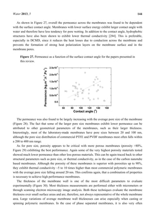 Water 2013, 5 144
As shown in Figure 27, overall the permeance across the membranes was found to be dependent
with the surface contact angle. Membranes with lower surface energy exhibit larger contact angle with
water and therefore have less tendency for pore wetting. In addition to the contact angle, hydrophobic
structures have also been shown to exhibit lower thermal conductivity [284]. This is preferable,
especially in DCMD, since it reduces the heat losses due to conduction across the membrane and
prevents the formation of strong heat polarization layers on the membrane surface and in the
membrane pores.
Figure 27. Permeance as a function of the surface contact angle for the papers presented in
this review.
60 80 100 120 140 160
0.0
5.0x10
-4
1.0x10
-3
1.5x10
-3
2.0x10
-3
2.5x10
-3
Permeance(kg.m
-2
.h
-1
.Pa
-1
)
Contact angle (
o
)
The permeance was also found to be largely increasing with the average pore size of the membrane
(Figure 28). The fact that some of the larger pore size membranes exhibit lower permeance can be
attributed to other geometrical parameters of the membranes, such as their larger thickness.
Interestingly, most of the laboratory-made membranes have pore sizes between 20 and 100 nm,
although the pore size distribution of commercial PTFE and PVDF membranes most often falls within
a 200 to 400 nm range.
As for pore size, porosity appears to be critical with more porous membranes (porosity >80%,
Figure 29) exhibiting the best performance. Again some of the very highest porosity materials tested
showed much lower permeance than other less porous materials. This can be again traced back to other
structural parameters such as pore size, or thermal conductivity, as in the case of the carbon nanotube
based membranes. Although the porosity of these membranes is superior with porosities up to 90%,
they exhibit thermal conductivity ~5 to 10 times higher than most commercial polymeric membranes
with the average pore size falling around 20 nm. This confirms again, that a combination of properties
is necessary to achieve high performance membranes.
The thickness of the membrane wall is one of the most difficult parameters to evaluate
experimentally (Figure 30). Most thickness measurements are performed either with micrometers or
through scanning electron microscopy image analysis. Both these techniques evaluate the membrane
thickness over small surface areas and are, therefore, not always representative of the whole membrane
area. Large variations of average membrane wall thicknesses can arise especially when casting or
spinning polymeric membranes. In the case of phase separated membranes, it is also very often
 