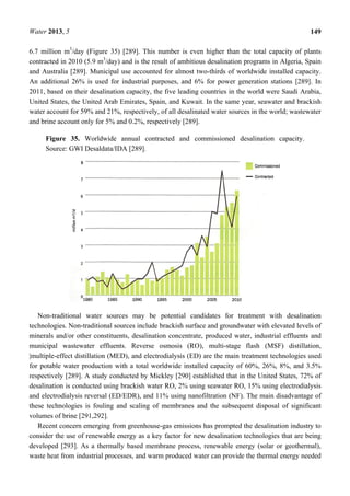 Water 2013, 5 149
6.7 million m3
/day (Figure 35) [289]. This number is even higher than the total capacity of plants
contracted in 2010 (5.9 m3
/day) and is the result of ambitious desalination programs in Algeria, Spain
and Australia [289]. Municipal use accounted for almost two-thirds of worldwide installed capacity.
An additional 26% is used for industrial purposes, and 6% for power generation stations [289]. In
2011, based on their desalination capacity, the five leading countries in the world were Saudi Arabia,
United States, the United Arab Emirates, Spain, and Kuwait. In the same year, seawater and brackish
water account for 59% and 21%, respectively, of all desalinated water sources in the world; wastewater
and brine account only for 5% and 0.2%, respectively [289].
Figure 35. Worldwide annual contracted and commissioned desalination capacity.
Source: GWI Desaldata/IDA [289].
Non-traditional water sources may be potential candidates for treatment with desalination
technologies. Non-traditional sources include brackish surface and groundwater with elevated levels of
minerals and/or other constituents, desalination concentrate, produced water, industrial effluents and
municipal wastewater effluents. Reverse osmosis (RO), multi-stage flash (MSF) distillation,
|multiple-effect distillation (MED), and electrodialysis (ED) are the main treatment technologies used
for potable water production with a total worldwide installed capacity of 60%, 26%, 8%, and 3.5%
respectively [289]. A study conducted by Mickley [290] established that in the United States, 72% of
desalination is conducted using brackish water RO, 2% using seawater RO, 15% using electrodialysis
and electrodialysis reversal (ED/EDR), and 11% using nanofiltration (NF). The main disadvantage of
these technologies is fouling and scaling of membranes and the subsequent disposal of significant
volumes of brine [291,292].
Recent concern emerging from greenhouse-gas emissions has prompted the desalination industry to
consider the use of renewable energy as a key factor for new desalination technologies that are being
developed [293]. As a thermally based membrane process, renewable energy (solar or geothermal),
waste heat from industrial processes, and warm produced water can provide the thermal energy needed
 