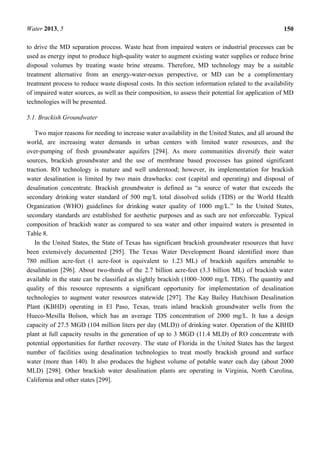 Water 2013, 5 150
to drive the MD separation process. Waste heat from impaired waters or industrial processes can be
used as energy input to produce high-quality water to augment existing water supplies or reduce brine
disposal volumes by treating waste brine streams. Therefore, MD technology may be a suitable
treatment alternative from an energy-water-nexus perspective, or MD can be a complimentary
treatment process to reduce waste disposal costs. In this section information related to the availability
of impaired water sources, as well as their composition, to assess their potential for application of MD
technologies will be presented.
5.1. Brackish Groundwater
Two major reasons for needing to increase water availability in the United States, and all around the
world, are increasing water demands in urban centers with limited water resources, and the
over-pumping of fresh groundwater aquifers [294]. As more communities diversify their water
sources, brackish groundwater and the use of membrane based processes has gained significant
traction. RO technology is mature and well understood; however, its implementation for brackish
water desalination is limited by two main drawbacks: cost (capital and operating) and disposal of
desalination concentrate. Brackish groundwater is defined as “a source of water that exceeds the
secondary drinking water standard of 500 mg/L total dissolved solids (TDS) or the World Health
Organization (WHO) guidelines for drinking water quality of 1000 mg/L.” In the United States,
secondary standards are established for aesthetic purposes and as such are not enforceable. Typical
composition of brackish water as compared to sea water and other impaired waters is presented in
Table 8.
In the United States, the State of Texas has significant brackish groundwater resources that have
been extensively documented [295]. The Texas Water Development Board identified more than
780 million acre-feet (1 acre-foot is equivalent to 1.23 ML) of brackish aquifers amenable to
desalination [296]. About two-thirds of the 2.7 billion acre-feet (3.3 billion ML) of brackish water
available in the state can be classified as slightly brackish (1000–3000 mg/L TDS). The quantity and
quality of this resource represents a significant opportunity for implementation of desalination
technologies to augment water resources statewide [297]. The Kay Bailey Hutchison Desalination
Plant (KBHD) operating in El Paso, Texas, treats inland brackish groundwater wells from the
Hueco-Mesilla Bolson, which has an average TDS concentration of 2000 mg/L. It has a design
capacity of 27.5 MGD (104 million liters per day (MLD)) of drinking water. Operation of the KBHD
plant at full capacity results in the generation of up to 3 MGD (11.4 MLD) of RO concentrate with
potential opportunities for further recovery. The state of Florida in the United States has the largest
number of facilities using desalination technologies to treat mostly brackish ground and surface
water (more than 140). It also produces the highest volume of potable water each day (about 2000
MLD) [298]. Other brackish water desalination plants are operating in Virginia, North Carolina,
California and other states [299].
 