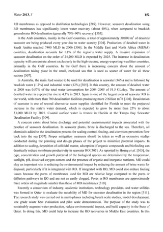 Water 2013, 5 152
RO membranes as opposed to distillation technologies [289]. However, seawater desalination using
RO membranes has significantly lower water recovery (about 40%), when compared to brackish
groundwater RO desalination (generally 70%–90% recovery) [305].
In the Arab countries, mainly in the Gulf countries, a total of approximately 30,000 m3
of desalted
seawater are being produced every year due to water scarcity [304]. Production of desalted water in
Saudi Arabia reached 7400 MLD in 2006 [306]. In the Middle East and North Africa (MENA)
countries, desalination accounts for 1.8% of the region’s water supply. A massive expansion of
seawater desalination on the order of 24,200 MLD is expected by 2025. The increase in desalination
capacity will concentrate almost exclusively in the high-income, energy-exporting wealthier countries,
primarily in the Gulf countries. In the Gulf there is increasing concern about the amount of
desalination taking place in the small, enclosed sea that is used as source of water for all these
nations [307].
In Australia, the main feed source to be used for desalination is seawater (86%) and is followed by
brackish water (1.2%) and industrial water (12%) [305]. In this country, the amount of desalted water
in 2008 was 0.57% of the total water consumption for 2004–2005 of 51.5 GL/day. The amount of
desalted water is expected to rise to 4.3% in 2013. Spain is one of the largest users of seawater RO in
the world, with more than 700 desalination facilities producing more 2 billion m3
/d [308]. Desalination
of seawater is one of several alternative water supplies identified for Florida to meet the projected
increase in the state’s water demand, which is expected to grow by more than 25% to about
33,000 MLD by 2025. Coastal surface water is treated in Florida at the Tampa Bay Seawater
Desalination Facility [309].
A concern exists about brine discharge and potential environmental impacts associated with the
practice of seawater desalination. In seawater plants, brine is discharged to the sea. Therefore, all
chemicals added to the desalination process for scaling control, fouling, and corrosion prevention flow
back into the sea [307]. Proper mitigation measures should be taken as well as extensive studies
conducted during the planning and design phases of the project to minimize potential impacts. In
addition to scaling, deposition of colloidal matter, adsorption of organic compounds and biofouling can
drastically reduce membrane productivity in seawater RO [305]. As reported by Hoang et al. [305], the
type, concentration and growth potential of the biological species are determined by the temperature,
sunlight, pH, dissolved oxygen content and the presence of organic and inorganic nutrients. MD could
play an important role in reducing the environmental impact by reducing the amount of brine waste for
disposal, particularly if it is integrated with RO. If integrated with RO, MD could also reduce fouling
issues because the pores of membranes used for MD are relative large compared to the pores or
diffusion pathways in RO and are not as easily clogged. Pores in RO membranes are approximately
three orders of magnitude smaller than those of MD membranes [310].
Recently a consortium of industry, academic institutions, technology providers, and water utilities
was formed in Qatar to evaluate the suitability of MD for seawater desalination in the region [311].
The research study was carried out in multi-phases including bench scale studies, model development,
low grade waste heat evaluation and pilot scale demonstration. The purpose of the study was to
sustainably augment water production, reduce environmental impact, and build capacity in the State of
Qatar. In doing this, MD could help to increase the RO recoveries in Middle East countries. In this
 