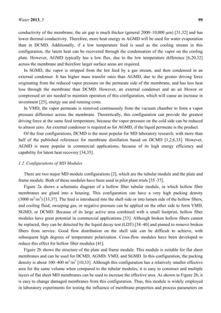Water 2013, 5 99
conductivity of the membrane, the air gap is much thicker (general 2000–10,000 µm) [31,32] and has
lower thermal conductivity. Therefore, more heat energy in AGMD will be used for water evaporation
than in DCMD. Additionally, if a low temperature feed is used as the cooling stream in this
configuration, the latent heat can be recovered through the condensation of the vapor on the cooling
plate. However, AGMD typically has a low flux, due to the low temperature difference [6,20,32]
across the membrane and therefore larger surface areas are required.
In SGMD, the vapor is stripped from the hot feed by a gas stream, and then condensed in an
external condenser. It has higher mass transfer rates than AGMD, due to the greater driving force
originating from the reduced vapor pressure on the permeate side of the membrane, and has less heat
loss through the membrane than DCMD. However, an external condenser and an air blower or
compressed air are needed to maintain operation of this configuration, which will cause an increase in
investment [25], energy use and running costs.
In VMD, the vapor permeate is removed continuously from the vacuum chamber to form a vapor
pressure difference across the membrane. Theoretically, this configuration can provide the greatest
driving force at the same feed temperature, because the vapor pressure on the cold side can be reduced
to almost zero. An external condenser is required as for AGMD, if the liquid permeate is the product.
Of the four configurations, DCMD is the most popular for MD laboratory research, with more than
half of the published references for membrane distillation based on DCMD [1,2,6,33]. However,
AGMD is more popular in commercial applications, because of its high energy efficiency and
capability for latent heat recovery [34,35].
1.2. Configurations of MD Modules
There are two major MD module configurations [2], which are the tubular module and the plate and
frame module. Both of these modules have been used in pilot plant trials [35–37].
Figure 2a shows a schematic diagram of a hollow fiber tubular module, in which hollow fiber
membranes are glued into a housing. This configuration can have a very high packing density
(3000 m2
/m3
) [33,37]. The feed is introduced into the shell side or into lumen side of the hollow fibers,
and cooling fluid, sweeping gas, or negative pressure can be applied on the other side to form VMD,
SGMD, or DCMD. Because of its large active area combined with a small footprint, hollow fiber
modules have great potential in commercial applications [33]. Although broken hollow fibers cannot
be replaced, they can be detected by the liquid decay test (LDT) [38–40] and pinned to remove broken
fibers from service. Good flow distribution on the shell side can be difficult to achieve, with
subsequent high degrees of temperature polarization. Cross-flow modules have been developed to
reduce this effect for hollow fiber modules [41].
Figure 2b shows the structure of the plate and frame module. This module is suitable for flat sheet
membranes and can be used for DCMD, AGMD, VMD, and SGMD. In this configuration, the packing
density is about 100–400 m2
/m3
[10,33]. Although this configuration has a relatively smaller effective
area for the same volume when compared to the tubular modules, it is easy to construct and multiple
layers of flat sheet MD membranes can be used to increase the effective area. As shown in Figure 2b, it
is easy to change damaged membranes from this configuration. Thus, this module is widely employed
in laboratory experiments for testing the influence of membrane properties and process parameters on
 