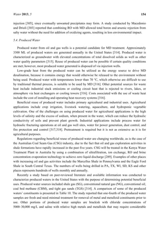 Water 2013, 5 154
injection [305], since eventually unwanted precipitates may form. A study conducted by Macedonio
and Drioli [303] reported that combining RO with MD allowed total boron and arsenic rejection from
salty water without the need for addition of oxidizing agents, resulting in less environmental impact.
5.4. Produced Water
Produced water from oil and gas wells is a potential candidate for MD treatment. Approximately
3300 ML of produced waters are generated annually in the United States [314]. Produced water is
characterized as groundwater with elevated concentrations of total dissolved solids as well as other
water quality parameters [315]. Reuse of produced water can be possible if certain quality conditions
are met; however, most produced water generated is disposed of via injection wells.
Low-grade heat from the produced water can be utilized as the energy source to drive MD
desalination, because it contains energy that would otherwise be released to the environment without
being used. Produced water with temperatures lower than 70 °C, which otherwise are difficult to use
by traditional thermal process, is suitable to be used by MD [316]. Other potential sources for waste
heat include industrial stack emissions or cooling circuit heat that is rejected to rivers, lakes, or
atmosphere via heat exchangers or cooling towers [316]. Costs associated with the use of waste heat
include the cost of installing and operating heat recovery systems [316].
Beneficial reuse of produced water includes primary agricultural and industrial uses. Agricultural
applications include crop irrigation, livestock watering, aquaculture, and hydroponic vegetable
cultivation. One of the challenges on using produced water for agricultural applications is the high
levels of salinity and the excess of sodium, when present in the water, which can reduce the hydraulic
conductivity of soils and prevent plant growth. Industrial applications include process water for
hydraulic fracturing operations at oil and gas well sites, water for power generation, dust control, and
fire protection and control [317,318]. Pretreatment is required but it is not as extensive as it is for
agricultural purposes.
Regulations regarding beneficial reuse of produced water are changing worldwide, as is the case of
the Australian Coal Seam Gas (CSG) industry, due to the fact that oil and gas exploration activities in
shale formations have rapidly increased in the past five years. CSG will be treated in the Kenya Water
Treatment Plant in Australia by using a combination of ultrafiltration, ion exchange, RO and brine
concentration evaporation technology to achieve zero liquid discharge [289]. Examples of other places
with increasing oil and gas activities include the Marcellus Shale in Pennsylvania and the Eagle Ford
Shale in South Central Texas. The numbers of wells being drilled in PA, TX, WI, SD, KS and other
places represents hundreds of wells monthly and annually.
Recently a study based on peer-reviewed literature and available information was conducted to
characterize produced waters in the United States with the purpose of determining potential beneficial
uses. Produced water sources included shale gas (SG), conventional natural gas (NG), conventional oil,
coal bed methane (CBM), and tight gas sands (TGS) [314]. A comparison of some of the produced
waters’ constituents is presented in Table 10. The study reported that one-fourth of the produced water
samples are fresh and need minimal treatment for removal of metal and metalloid constituents prior to
use. Other portions of produced water samples are brackish with chloride concentrations of
5000–30,000 mg/L and saline with relative high metals and metalloids that may require considerable
 
