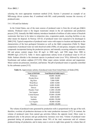Water 2013, 5 156
selecting the most appropriate treatment method [314]. Section 3 presented an example of an
MD-energy driven systems that, if combined with RO, could potentially increase the recovery of
produced water.
5.4.1. Oil and Gas Industry
In the United States, one of the main sources of produced water is from the oil and gas (O&G)
industry. Produced water is the largest wastewater stream in the oil exploration and production
process [318]. Annually the O&G industry introduces hundreds of millions of cubic meters of brackish
wastewater that have to be taken to reinjection sites, evaporation ponds, recycling facilities or any
other means for disposal. In Norway 120 GL of produced water were expected to be discharged in
2000 [318]. Typical composition of produced water varies with respect to location and depends on the
characteristics of the host geological formation as well as the O&G composition (Table 9). Major
components of produced water are total dissolved solids (TDS), oil and grease, inorganic and organic
compounds incorporated during the production process, and naturally occurring radioactive materials.
Oil and grease content ranges from 40 mg/L to 2000 mg/L, and TDS range from 1000 to
400,000 mg/L [315,317]. Table 11 shows approximate salinity levels of produced water in US oil
fields. Sodium chloride is the dominant species in produced water (over 76%), followed by sodium
bicarbonate and sodium sulphate [317,319]. Other major cations include calcium and magnesium.
Minor cations are potassium, strontium, and barium. The pH of produced waters is typically controlled
by the carbonate system [313].
Table 11. Approximate salinity of produced water from United States oil fields [294].
Name of Oil Field Total Dissolved Solids (mg/L)
Willinston 40,000–140,000
Powder River 5,000–20,000
Big Horn 5,000–9,000
Wind River 4,000–10,000
Green River 6,000–30,000
Denver 9,000–40,000
Paradox Total 11,000–120,000
San Joaquin 20,000–40,000
Central Kansas 45,000–120,000
San Juan 8,000–60,000
Andarko 60,000–130,000
Los Angeles 40,000–45,000
Permian 60,000–120,000
The volume of produced water generated by production wells is proportional to the age of the well;
therefore, overtime oil production decreases as the water production increases [317]. In contrast, the
volume of produced water from natural gas activities follows the opposite trend—More water is
produced early in the process and gas productivity increases over time. Volume of produced water
generated during oil production represents about 70% of the total wastewater and oil volumes
produced during oil production, and in many cases is seven to eight times greater by volume than oil
 