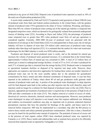 Water 2013, 5 157
produced at any given oil field [320]. Disposal costs of produced water represent as much as 10% of
the total cost of hydrocarbon production [126].
A recent study conducted by Clark and Veil [317] reported a total generation of about 3300 GL/year
of produced water from State and Federal onshore production in the United States, with the greatest
amount of produced water (75%) generated in the states of Texas, California, Wyoming, and Kansas.
More than 60% by volume of produced water coming out of the natural gas industry is reinjected into
designated reinjection zones, which are deemed to be geologically isolated from potential underground
sources of drinking water [321]. According to Hayes and Arthur [322], the percentage of produced
water reinjected rises to greater than 90% when produced water from oil and gas operations is
considered together. Currently, 2000–3000 GL/year of produced water are generated with the
production of oil and gas in the United States [322]. It is anticipated that in future years, the oil and gas
industry will have to dispose of more than 159 million cubic meters/year of produced water using
methods other than deep well injection [321]. It is estimated that the market for water and wastewater
technologies for the O&G industry is worth over $550 million annually.
Treatment and disposal of stored produced water is costly, and as the demand for natural gas
increases the volume of produced water generated increases. It is estimated that in the United States
approximately 6 trillion liters of natural gas was consumed in 2005. A total of 2.2 trillion liters of
natural gas is stored in underground storage facilities. A total of 27 to 214 L of water is produced for
each 27 L of natural gas that is extracted from the storage facility [319]. Produced water is transported
to specialized treatment facilities or disposed of by injection into deep wells. However, these
approaches are expensive and innovative approaches for treating these waters are needed. Injection of
produced water may not be the most sensible option due to the potential for groundwater
contamination by heavy metals and other chemical constituents of disposed water. A case has been
reported in the northwest of Turkey where about 40 oil and gas production wells generate small
amounts of produced water each day. A portion of the produced water discharged via deep injection
well for final disposal came back to the surface just after injection into the well; therefore, deep well
injection could no longer be a solution for final disposal of produced water at this site [320]. Prior to
injection, appropriate pre-treatment of produced water is required due to the presence of high levels of
TDS and other constituents in the water [317]. This implies removal or control of excess of solids,
dissolved oil, corrosive chemicals, chemical reactions and microorganisms. However, most produced
water discharged via deep well injection is not treated, since this requires additional cost. Reducing
and oxidative environmental conditions may play an important role to promote undesired chemical
precipitation reactions that have the potential for blockage of the aquifer, and hence need to be
removed before reinjection. MD may be implemented as a secondary step after the RO process to
remove heavy metals and reduce potential groundwater contamination. After this is done, a beneficial
use may be found for the purified water instead of reinjection. The potential of removal of excess salt
in the presence of total organic carbon (TOC) from simulated produced water was reported by
Camacho et al. [323]. Heavy metals and radionuclides such as uranium have proved to be efficiently
removed from impaired water as reported by Yarlagadda et al. [324].
 