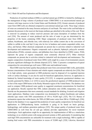 Water 2013, 5 158
5.4.2. Shale Oil and Gas Exploration and Development
Production of coal-bed methane (CBM) or coal-bed natural gas (CBNG) is limited by challenges in
the management of large volumes of produced water. CBM/CBNG is an unconventional natural gas
resource with large reserves in the United States and Worldwide [325]. Greater amounts of produced
water from CBM wells are obtained compared to conventional natural gas wells. These large volumes
of water are contained in the many fractures and pores of coal beads. The water in the coal bed helps to
maintain the pressure in the reservoir that keeps methane gas adsorbed to the surface of the coal. Water
is removed via pumping to reduce reservoir pressure and cause desorption of methane from the
coal [326]. The amount of water produced and the ratio of water to gas are determined by the
properties of the basins containing CBM. Major components of produced water from CBM are
sodium, bicarbonate, and chloride ions, with relatively low sulfate content due to the conversion of
sulfate to sulfide in the coal bed. It may also be low in hardness and contain suspended solids, iron,
silica, and barium. Other chemical compounds are present due to activities related to industrial well
development and maintenance. Organic compounds such as phenols, biphenyls, polycyclic aromatic
hydrocarbons (PAHs), aromatic amines, and phthalates have been identified in CBNG waters. PAHs
represent the group of organic compounds most commonly observed [327]. Other chemical
compounds are present due to activities related to industrial well development and maintenance. The
organic composition of produced water from CBNG wells might be a cause of environmental concern
and pose significant challenges for ultimate disposal [327]. Table 12 presents a comparison of typical
composition for conventional gas well water, CBM water and traditional waters.
Most CBM water has better quality than produced water from conventional O&G wells, particularly
because concentrations of trace elements and volatile organic compounds are relatively low [326]. Due
to its high salinity, water generated in CBM production must be disposed of via regulated injection
wells or surface discharge. It can also be used for beneficial applications; however, its application is
hindered by limited knowledge of water quality [313,325]. A composite geochemical database was
recently generated by Dahm et al. [325] to assess the geochemical signature of CBM produced water
in four of the major CBM basins in the Rocky Mountain region of the United States. The database was
used to compare CBM produced water quality to suggested constituent concentrations for beneficial
use application. Results reported that TDS, sodium adsorption ratio (SAR), temperature, iron, and
fluoride are the parameters that most commonly exceed standards for drinking, livestock and irrigation
water applications. Database water composition was dominated by sodium bicarbonate and sodium
chloride type waters with TDS concentrations of 150 to 39,260 mg/L [325]. The U.S. Bureau of
reclamation reports that within basins, the TDS of CBM water varies from 200 to 170,000 mg/L [326].
Based on the database it was suggested that prediction of water quality compositions for beneficial use
applications in CBM-producing basins worldwide is going to be based on basin geology,
hydrogeology, and methane generation pathways [325]. The unique quality of produced water from
CBM/CBNG as well from the oil and gas industry provides opportunities for novel treatment
technologies. Such applications might be an opportunity for implementation of MD as a stand-alone
technology or as a hybrid system with energy-powered systems or RO, particularly if considering that
such high TDS concentrations are unfeasible for treatment with a single technology. MD is capable of
treating feed waters with TDS concentration in excess of 35,000 mg/L [328]. Likewise, theoretical
 