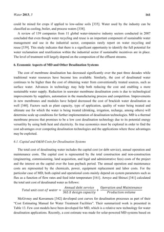 Water 2013, 5 161
could be mined for crops if applied to low-saline soils [335]. Water used by the industry can be
classified as cooling, boiler, and process waters [338].
A review of 139 companies from 11 global water-intensive industry sectors conducted in 2007
concluded that even though water recycling and reuse is an important component of sustainable water
management and use in the industrial sector, companies rarely report on water recycling and
reuse [339]. This study indicates that there is a significant opportunity to identify the full potential for
water reclamation and reutilization within the industrial sector if sustainable incentives are in place.
The level of treatment will largely depend on the composition of the effluent streams.
6. Economic Aspects of MD and Other Desalination Systems
The cost of membrane desalination has decreased significantly over the past three decades while
traditional water resources have become less available. Similarly, the cost of desalinated water
continues to be higher than the cost of obtaining water from conventionally treated sources, such as
surface water. Advances in technology may help both reducing the cost and enabling a more
sustainable water supply. Reduction in seawater membrane desalination costs is due to technological
improvements by suppliers, automation in the manufacturing process and competition. Improvements
in new membranes and modules have helped decreased the cost of brackish water desalination as
well [340]. Factors such as plant capacity, type of application, quality of water being treated and
ultimate use for which the water is being treated (drinking, irrigation, recharge, among others) will
determine scale up conditions for further implementation of desalination technologies. MD is a thermal
membrane process that promises to be a low cost desalination technology due to its potential energy
versatility by using both heat and electricity. Its true economics must be explored in order to find the
cost advantages over competing desalination technologies and the applications where these advantages
may be exploited.
6.1. Capital and O&M Costs for Desalination Systems
The total cost of desalinating water includes the capital cost (or debt service), annual operation and
maintenance costs. The capital cost is represented by the total construction and non-construction
(engineering, commissioning, land acquisition, and legal and administrative fees) costs of the project
and the interest on the capital over the loan payback period. The annual operation and maintenance
costs are represented by the chemicals, power, equipment replacement and labor costs. For the
particular case of MD, both capital and operational costs mainly depend on system parameters such as
flux as a function of flow rates and feed inlet temperature [161]. Arroyo and Shirazi [341] calculated
the total unit cost of desalinated water as follows:
	 	 	 	 =	
	 	
365	 	 	
+	
	 	
	
McGivney and Kawamura [342] developed cost curves for desalination processes as part of their
“Cost Estimating Manual for Water Treatment Facilities”. Their summarized work is presented in
Table 13. Few cost models have been developed for MD, which is a relative new technology for water
desalination applications. Recently, a cost estimate was made for solar-powered MD systems based on
 