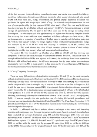 Water 2013, 5 164
of the feed seawater. In the calculation researchers included total capital cost, annual fixed charge,
membrane replacement, electricity, cost of steam, chemicals, labor, spares, brine disposal, total annual
O&M cost, total water cost, energy consumption, and primary energy. Economic evaluation was
performed for a plant with a capacity of 24,000 m3
/day. The economic analysis reported that the unit
cost of water produced by the heat recovery DCMD plant was $1.17/m3
. This cost was $0.06 lower
than the water cost for a MD plant without heat recovery ($1.23/m3
). The cost contributed to a total
savings of approximately 8% per year in the O&M costs due to the savings in heating steam
consumption. The total capital cost was approximately 4% higher than that of the MD plant without
heat recovery due to the additional costs associated with heat exchangers for heat recovery. The
performance ratio or proportion of mass flow of desalted water to mass flow of the heating steam was
13.7 with the heat recovery system. The energy supplied by fuel combustion to produce thermal energy
was reduced by 11.7% in DCMD with heat recovery as compared to DCMD without heat
recovery [11]. This work showed the value of heat recovery systems in terms of cost savings,
justifying the need for heat recovery when high temperature heat is available.
The cost of $1.17/m3
reported by Al-Obaidani et al. [11] for DCMD with heat recovery was
comparable to the cost of water produced by conventional thermal processes. The cost of water for
multiple effect distillation (MED) was reported as $1.00/m3
; for multi-stage flash it was reported as
$1.40/m3
. MD without heat recovery is still more expensive than its more mature non-membrane
counterparts. However, MD is more sensitive to heat costs and for low cost heat cases, MD becomes
the most economically viable thermal desalination technology.
6.2. Cost of Competing Technologies
There are many different types of desalination technologies. RO and ED are the most commonly
utilized desalination processes for brackish water treatment [346]. RO is considered the most economic
technology for large scale seawater desalination, followed by MSF and MED [8]. MSF desalination
can be compared with other technologies only if seawater is considered as the feed to that process. RO
is still the least energy intensive process [343]. It is estimated that the absolute minimum amount of
energy required by RO to desalinate average seawater is approximately 1 kWh/m3
or 3.8 kWh/kgal of
water produced. It is about 0.8 kWh/m3
for 0% recovery and about 1.2 kWh/m3
for 40% recovery.
Presently, actual energy consumption for RO is in the order of 2.5–3.5 kWh/m3
(10–13 kWh/kgal) [343].
Table 15 presents examples for total production cost of existing RO brackish groundwater and
proposed seawater desalination facilities in the United States [341]. The WaterReuse Association [347]
presents a comprehensive list of SWRO desalination facilities in the world including the cost trend as a
function of production capacity.
In Table 15, additional cost due to salinity, distance and depth to the source, and increasing
operation and maintenance cost from year to year are not included. Several cost analysis studies have
been conducted for seawater desalination using RO and other technologies [348–352]. Unit costs
between $0.06/m3
to $1.0/m3
for brackish water RO and between $0.40/m3
and $1.50/m3
for seawater
RO have been reported [159,353–355]. Brackish water RO capital costs range from $240 per m3
/day to
$400 per m3
/day while the capital cost for seawater RO range from $600 per m3
/day to $800 per
m3
/day [354]. The cost of power for a typical brackish water RO facility represents only 11% of the
 