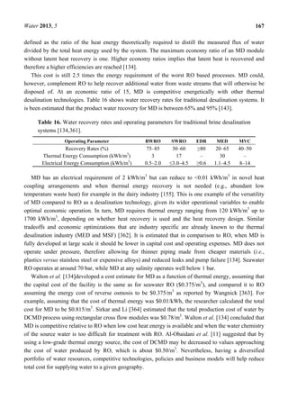 Water 2013, 5 167
defined as the ratio of the heat energy theoretically required to distill the measured flux of water
divided by the total heat energy used by the system. The maximum economy ratio of an MD module
without latent heat recovery is one. Higher economy ratios implies that latent heat is recovered and
therefore a higher efficiencies are reached [134].
This cost is still 2.5 times the energy requirement of the worst RO based processes. MD could,
however, complement RO to help recover additional water from waste streams that will otherwise be
disposed of. At an economic ratio of 15, MD is competitive energetically with other thermal
desalination technologies. Table 16 shows water recovery rates for traditional desalination systems. It
is been estimated that the product water recovery for MD is between 65% and 95% [143].
Table 16. Water recovery rates and operating parameters for traditional brine desalination
systems [134,361].
Operating Parameter BWRO SWRO EDR MED MVC
Recovery Rates (%) 75–85 30–60 ≥80 20–65 40–50
Thermal Energy Consumption (kWh/m3
) 3 17 – 30 –
Electrical Energy Consumption (kWh/m3
) 0.5–2.0 ≤3.0–4.5 ≥0.6 1.1–4.5 8–14
MD has an electrical requirement of 2 kWh/m3
but can reduce to <0.01 kWh/m3
in novel heat
coupling arrangements and when thermal energy recovery is not needed (e.g., abundant low
temperature waste heat) for example in the dairy industry [155]. This is one example of the versatility
of MD compared to RO as a desalination technology, given its wider operational variables to enable
optimal economic operation. In turn, MD requires thermal energy ranging from 120 kWh/m3
up to
1700 kWh/m3
, depending on whether heat recovery is used and the heat recovery design. Similar
tradeoffs and economic optimizations that are industry specific are already known to the thermal
desalination industry (MED and MSF) [362]. It is estimated that in comparison to RO, when MD is
fully developed at large scale it should be lower in capital cost and operating expenses. MD does not
operate under pressure, therefore allowing for thinner piping made from cheaper materials (i.e.,
plastics versus stainless steel or expensive alloys) and reduced leaks and pump failure [134]. Seawater
RO operates at around 70 bar, while MD at any salinity operates well below 1 bar.
Walton et al. [134]developed a cost estimate for MD as a function of thermal energy, assuming that
the capital cost of the facility is the same as for seawater RO ($0.375/m3
), and compared it to RO
assuming the energy cost of reverse osmosis to be $0.375/m3
as reported by Wangnick [363]. For
example, assuming that the cost of thermal energy was $0.01/kWh, the researcher calculated the total
cost for MD to be $0.815/m3
. Sirkar and Li [364] estimated that the total production cost of water by
DCMD process using rectangular cross flow modules was $0.78/m3
. Walton et al. [134] concluded that
MD is competitive relative to RO when low cost heat energy is available and when the water chemistry
of the source water is too difficult for treatment with RO. Al-Obaidani et al. [11] suggested that by
using a low-grade thermal energy source, the cost of DCMD may be decreased to values approaching
the cost of water produced by RO, which is about $0.50/m3
. Nevertheless, having a diversified
portfolio of water resources, competitive technologies, policies and business models will help reduce
total cost for supplying water to a given geography.
 