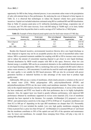 Water 2013, 5 172
opportunity for MD in that, being a thermal process, it can concentrate saline water to the precipitation
of salts with minimal drop in flux performance. By analyzing the cost of disposal in brine lagoons in
Table 22, it is observed that technologies to reduce the disposal volume have good economic
incentives. Capital cost included reductions estimated using RO or combined RO and MD desalination.
Data in Table 22 assumes pond price at $1 million/ha (including pond lining), evaporation rate of
1.0 m/year, and 75% RO water recovery. Even with RO taking to 70,000 mg/L at its limit, further
concentrating the brine beyond this limit is worth a savings of $17 million for a 5 MLD plant.
Table 22. Example of brine disposal pond capital costs for feed water stream of 5 ML/day.
System
Fresh water
recovery (%)
Fresh water
recovered (ML/day)
Flow to be disposed
(ML/day)
Disposal pond area
required (ha)
Pond
cost
Direct disposal 0 0 5.0 183 $183 M
RO 90 4.5 0.5 18 $18 M
RO + MD 99.5 4.98 0.025 0.9 $0.9 M
Besides this financial incentive, environmental incentives likewise drive zero liquid discharge as
brine disposal to lagoons may not be an acceptable practice due to risk of uncontrolled saline water
release. MD is a potential treatment candidate for coupling with RO or ED to increase water recovery
and to reduce the amount of concentrate requiring disposal to get closer to zero liquid discharge.
Thermal desalination by MED would compete with MD in this space. However, when low cost
thermal energy is available, MD can be an economical alternative to the established thermal processes
in zero liquid discharge applications. MD is a technology that can be coupled with RO and/or others to
reduce waste streams (i.e., RO concentrate). It could also be used for small-scale applications in which
the water quality is not suitable for RO based processes. MD can also be co-located with power
generation facilities or industrial facilities to take advantage of the waste heat to produce high
quality water.
Additionally, MD can use a variety of membranes, which clearly presents a variation on the cost of
the treated water [324]. While polypropylene (PP), polyvinylidenefluoride (PVDF) and
polytetrafluoroethylene (PTFE) are the most widely used membrane materials, Their prices vary not
only on the original material prices, but also in their design and performance. A survey of the materials
has been conducted, and PTFE was found to offer best performance due to its highly hydrophobic
character. Also, the support layer was found to greatly influence performance, with improved MD
performance obtained by membranes supported on woven scrim materials [52]. Cost of membrane
materials has been reported in the literature. For example, Al-Obaindani [11] proposed a cost of
$90/m2
, and explored price sensitivity in the range of $70 to $100 per m2
. In general, membranes cost
from $12 to $40 per m2
depending on the type (RO membranes are cheaper than UF). Presumably
Al-Obaindani’s [11] cost included the module. Low cost, high quality membranes emerging from
China at present have a price less than $10 per m2
. Al-Obaindani [11] assumed $90 per m2
and found
that the membrane contributes to 50% of the capital cost and 30% of the operation and maintenance
cost. So lower cost membranes, for example those emerging from China, will play a key role in
making MD affordable.
 