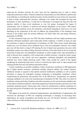 Water 2013, 5 174
improving the interfaces between the active layer and the supporting layer in order to reduce
temperature polarization effects. Thermal conductivity measurements are often difficult to perform due
to the difficulty in controlling the interfacial contact, but this should be an area of focus for researchers
in order to better understand their structures. Although a few studies did investigate the long term
performance of their membranes, it would also be interesting to investigate the long term flux and
rejection stability of these novel membranes as very few groups investigated the impact of
contaminants, such as chlorine, or chemical and thermal degradation on the process. MD induces
strong temperature gradients across the membranes, and thermal degradation could occur over time
depending on the composition of the feed. In addition, the compressibility of the membrane when
stressed in the module under the pressure difference will likely affect flux and energy efficiency,
particularly for DCMD.
To date commercial large pore size PTFE flat sheet membranes still show higher permeance than
laboratory fabricated membranes when tested under similar conditions. A number of routes are open
for researchers to improve the performance of membranes for MD. These routes include fabricating
smaller pore size, but thinner active membrane layers with more hydrophilic materials. The smaller
pore size will then lead to a larger LEP reducing the risk of liquid water penetration into pores while
hydrophilic surfaces may reduce fouling. Research could also, on the other hand, be driven towards the
processing of larger pore size hydrophobic membranes to achieve higher water vapor permeability in
order to become more competitive with commercially available structures. Tuning the surface energy
of the membrane is also critical, and novel approaches combining hydrophilic and hydrophobic
materials have shown highly promising results. Other routes include the control of the support
morphology by introducing large macro cavities to maximize the liquid water or vapor transport and
reducing possible heat and concentration polarization effects.
Ceramic membranes are possible candidates in place of polymeric membranes in MD applications
due to higher thermal resistance, mechanical strength, chemical stability and oxidant tolerance.
Additional research is required to find optimal chemical modification candidates as well as optimal
procedures to change the hydrophilic inorganic membranes to hydrophobic membranes without
compromising the performance and permeate flux of the MD process. Nanoparticles are important
emerging candidates to be used in the manufacturing of membranes for MD. They allow for control of
membrane wetting and fouling. Graphene and carbon nanotubes are the most promising candidates due
to their physico-chemical properties, which help engineering of desired structures and selectivity of the
membrane separation process. Electro-spun webs, which are manufactured as affinity membranes for
the study and growth of biological cells, may open opportunities for research in the area of membranes
for MD.
MD appears to be poised for commercial implementation, and identification of opportunities that
maximise the advantages of MD over competing technologies is emerging. In developing these
opportunities, the energy consumption and desalted unit cost will decrease; therefore, competitive
values with those of other desalination processes can be reached.
References
1. Lawson, K.W.; Lloyd, D.R. Membrane distillation. J. Membr. Sci. 1997, 124, 1–25.
 