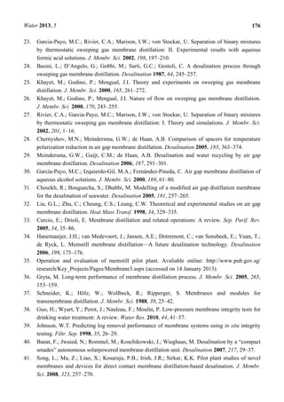 Water 2013, 5 176
23. Garcia-Payo, M.C.; Rivier, C.A.; Marison, I.W.; von Stockar, U. Separation of binary mixtures
by thermostatic sweeping gas membrane distillation: II. Experimental results with aqueous
formic acid solutions. J. Membr. Sci. 2002, 198, 197–210.
24. Basini, L.; D’Angelo, G.; Gobbi, M.; Sarti, G.C.; Gostoli, C. A desalination process through
sweeping gas membrane distillation. Desalination 1987, 64, 245–257.
25. Khayet, M.; Godino, P.; Mengual, J.I. Theory and experiments on sweeping gas membrane
distillation. J. Membr. Sci. 2000, 165, 261–272.
26. Khayet, M.; Godino, P.; Mengual, J.I. Nature of flow on sweeping gas membrane distillation.
J. Membr. Sci. 2000, 170, 243–255.
27. Rivier, C.A.; Garcia-Payo, M.C.; Marison, I.W.; von Stockar, U. Separation of binary mixtures
by thermostatic sweeping gas membrane distillation: I. Theory and simulations. J. Membr. Sci.
2002, 201, 1–16.
28. Chernyshov, M.N.; Meindersma, G.W.; de Haan, A.B. Comparison of spacers for temperature
polarization reduction in air gap membrane distillation. Desalination 2005, 183, 363–374.
29. Meindersma, G.W.; Guijt, C.M.; de Haan, A.B. Desalination and water recycling by air gap
membrane distillation. Desalination 2006, 187, 291–301.
30. García-Payo, M.C.; Izquierdo-Gil, M.A.; Fernández-Pineda, C. Air gap membrane distillation of
aqueous alcohol solutions. J. Membr. Sci. 2000, 169, 61–80.
31. Chouikh, R.; Bouguecha, S.; Dhahbi, M. Modelling of a modified air gap distillation membrane
for the desalination of seawater. Desalination 2005, 181, 257–265.
32. Liu, G.L.; Zhu, C.; Cheung, C.S.; Leung, C.W. Theoretical and experimental studies on air gap
membrane distillation. Heat Mass Transf. 1998, 34, 329–335.
33. Curcio, E.; Drioli, E. Membrane distillation and related operations: A review. Sep. Purif. Rev.
2005, 34, 35–86.
34. Hanemaaijer, J.H.; van Medevoort, J.; Jansen, A.E.; Dotremont, C.; van Sonsbeek, E.; Yuan, T.;
de Ryck, L. Memstill membrane distillation—A future desalination technology. Desalination
2006, 199, 175–176.
35. Operation and evaluation of memstill pilot plant. Avaliable online: http://www.pub.gov.sg/
research/Key_Projects/Pages/Membrane3.aspx (accessed on 14 January 2013).
36. Gryta, M. Long-term performance of membrane distillation process. J. Membr. Sci. 2005, 265,
153–159.
37. Schneider, K.; Hölz, W.; Wollbeck, R.; Ripperger, S. Membranes and modules for
transmembrane distillation. J. Membr. Sci. 1988, 39, 25–42.
38. Guo, H.; Wyart, Y.; Perot, J.; Nauleau, F.; Moulin, P. Low-pressure membrane integrity tests for
drinking water treatment: A review. Water Res. 2010, 44, 41–57.
39. Johnson, W.T. Predicting log removal performance of membrane systems using in situ integrity
testing. Filtr. Sep. 1998, 35, 26–29.
40. Banat, F.; Jwaied, N.; Rommel, M.; Koschikowski, J.; Wieghaus, M. Desalination by a “compact
smades” autonomous solarpowered membrane distillation unit. Desalination 2007, 217, 29–37.
41. Song, L.; Ma, Z.; Liao, X.; Kosaraju, P.B.; Irish, J.R.; Sirkar, K.K. Pilot plant studies of novel
membranes and devices for direct contact membrane distillation-based desalination. J. Membr.
Sci. 2008, 323, 257–270.
 