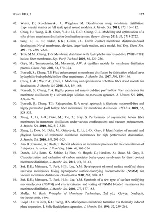 Water 2013, 5 177
42. Winter, D.; Koschikowski, J.; Wieghaus, M. Desalination using membrane distillation:
Experimental studies on full scale spiral wound modules. J. Membr. Sci. 2011, 375, 104–112.
43. Chang, H.; Wang, G.-B.; Chen, Y.-H.; Li, C.-C.; Chang, C.-L. Modelling and optimization of a
solar driven membrane distillation desalination system. Renew. Energy 2010, 35, 2714–2722.
44. Song, L.; Li, B.; Sirkar, K.K.; Gilron, J.L. Direct contact membrane distillation-based
desalination: Novel membranes, devices, larger-scale studies, and a model. Ind. Eng. Chem. Res.
2007, 46, 2307–2323.
45. Teoh, M.M.; Chung, T.-S. Membrane distillation with hydrophobic macrovoid-free PVDF–PTFE
hollow fiber membranes. Sep. Purif. Technol. 2009, 66, 229–236.
46. Gryta, M.; Tomaszewska, M.; Morawski, A.W. A capillary module for membrane distillation
process. Chem. Pap. 2000, 54, 370–374.
47. Bonyadi, S.; Chung, T.S. Flux enhancement in membrane distillation by fabrication of dual layer
hydrophilic-hydrophobic hollow fiber membranes. J. Membr. Sci. 2007, 306, 134–146.
48. Cheng, L.-H.; Wu, P.-C.; Chen, J. Modelling and optimization of hollow fiber dcmd module for
desalination. J. Membr. Sci. 2008, 318, 154–166.
49. Bonyadi, S.; Chung, T.-S. Highly porous and macrovoid-free pvdf hollow fiber membranes for
membrane distillation by a solvent-dope solution co-extrusion approach. J. Membr. Sci. 2009,
331, 66–74.
50. Bonyadi, S.; Chung, T.S.; Rajagopalan, R. A novel approach to fabricate macrovoid-free and
highly permeable pvdf hollow fiber membranes for membrane distillation. AIChE J. 2009, 55,
828–833.
51. Zhang, J.; Li, J.-D.; Duke, M.; Xie, Z.; Gray, S. Performance of asymmetric hollow fiber
membranes in membrane distillation under various configurations and vacuum enhancement.
J. Membr. Sci. 2010, 362, 517–528.
52. Zhang, J.; Dow, N.; Duke, M.; Ostarcevic, E.; Li, J.-D.; Gray, S. Identification of material and
physical features of membrane distillation membranes for high performance desalination.
J. Membr. Sci. 2010, 349, 295–303.
53. Jiao, B.; Cassano, A.; Drioli, E. Recent advances on membrane processes for the concentration of
fruit juices: A review. J. Food Eng. 2004, 63, 303–324.
54. Dumée, L.F.; Sears, K.; Schütz, J.; Finn, N.; Huynh, C.; Hawkins, S.; Duke, M.; Gray, S.
Characterization and evaluation of carbon nanotube bucky-paper membranes for direct contact
membrane distillation. J. Membr. Sci. 2010, 351, 36–43.
55. Suk, D.E.; Matsuura, T.; Park, H.B.; Lee, Y.M. Development of novel surface modified phase
inversion membranes having hydrophobic surface-modifying macromolecule (NSMM) for
vacuum membrane distillation. Desalination 2010, 261, 300–312.
56. Suk, D.E.; Matsuura, T.; Park, H.B.; Lee, Y.M. Synthesis of a new type of surface modifying
macromolecules (NSMM) and characterization and testing of NSMM blended membranes for
membrane distillation. J. Membr. Sci. 2006, 277, 177–185.
57. Mulder, M. Basic Principles of Membrane Technology, 2nd ed.; Kluwer: Dordrecht,
the Netherlands, 1996.
58. Lloyd, D.R.; Kinzer, K.E.; Tseng, H.S. Microporous membrane formation via thermally induced
phase separation. I. Solid-liquid phase separation. J. Membr. Sci. 1990, 52, 239–261.
 