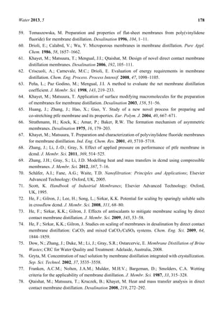 Water 2013, 5 178
59. Tomaszewska, M. Preparation and properties of flat-sheet membranes from poly(vinylidene
fluoride) for membrane distillation. Desalination 1996, 104, 1–11.
60. Drioli, E.; Calabrd, V.; Wu, Y. Microporous membranes in membrane distillation. Pure Appl.
Chem. 1986, 58, 1657–1662.
61. Khayet, M.; Matsuura, T.; Mengual, J.I.; Qtaishat, M. Design of novel direct contact membrane
distillation membranes. Desalination 2006, 192, 105–111.
62. Criscuoli, A.; Carnevale, M.C.; Drioli, E. Evaluation of energy requirements in membrane
distillation. Chem. Eng. Process. Process Intensif. 2008, 47, 1098–1105.
63. Peña, L.; Paz Godino, M.; Mengual, J.I. A method to evaluate the net membrane distillation
coefficient. J. Membr. Sci. 1998, 143, 219–233.
64. Khayet, M.; Matsuura, T. Application of surface modifying macromolecules for the preparation
of membranes for membrane distillation. Desalination 2003, 158, 51–56.
65. Huang, J.; Zhang, J.; Hao, X.; Guo, Y. Study of a new novel process for preparing and
co-stretching ptfe membrane and its properties. Eur. Polym. J. 2004, 40, 667–671.
66. Strathmann, H.; Kock, K.; Amar, P.; Baker, R.W. The formation mechanism of asymmetric
membranes. Desalination 1975, 16, 179–203.
67. Khayet, M.; Matsuura, T. Preparation and characterization of polyvinylidene fluoride membranes
for membrane distillation. Ind. Eng. Chem. Res. 2001, 40, 5710–5718.
68. Zhang, J.; Li, J.-D.; Gray, S. Effect of applied pressure on performance of ptfe membrane in
dcmd. J. Membr. Sci. 2011, 369, 514–525.
69. Zhang, J.H.; Gray, S.; Li, J.D. Modelling heat and mass transfers in dcmd using compressible
membranes. J. Membr. Sci. 2012, 387, 7–16.
70. Schäfer, A.I.; Fane, A.G.; Waite, T.D. Nanofiltration: Principles and Applications; Elsevier
Advanced Technology: Oxford, UK, 2005.
71. Scott, K. Handbook of Industrial Membranes; Elsevier Advanced Technology: Oxford,
UK, 1995.
72. He, F.; Gilron, J.; Lee, H.; Song, L.; Sirkar, K.K. Potential for scaling by sparingly soluble salts
in crossflow dcmd. J. Membr. Sci. 2008, 311, 68–80.
73. He, F.; Sirkar, K.K.; Gilron, J. Effects of antiscalants to mitigate membrane scaling by direct
contact membrane distillation. J. Membr. Sci. 2009, 345, 53–58.
74. He, F.; Sirkar, K.K.; Gilron, J. Studies on scaling of membranes in desalination by direct contact
membrane distillation: CaCO3 and mixed CaCO3/CaSO4 systems. Chem. Eng. Sci. 2009, 64,
1844–1859.
75. Dow, N.; Zhang, J.; Duke, M.; Li, J.; Gray, S.R.; Ostarcervic, E. Membrane Distillation of Brine
Wastes; CRC for Water Quality and Treatment: Adelaide, Australia, 2008.
76. Gryta, M. Concentration of nacl solution by membrane distillation integrated with crystallization.
Sep. Sci. Technol. 2002, 37, 3535–3558.
77. Franken, A.C.M.; Nolten, J.A.M.; Mulder, M.H.V.; Bargeman, D.; Smolders, C.A. Wetting
criteria for the applicability of membrane distillation. J. Membr. Sci. 1987, 33, 315–328.
78. Qtaishat, M.; Matsuura, T.; Kruczek, B.; Khayet, M. Heat and mass transfer analysis in direct
contact membrane distillation. Desalination 2008, 219, 272–292.
 