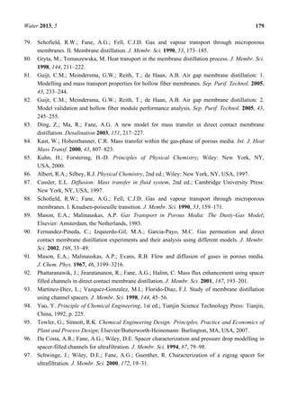 Water 2013, 5 179
79. Schofield, R.W.; Fane, A.G.; Fell, C.J.D. Gas and vapour transport through microporous
membranes. II. Membrane distillation. J. Membr. Sci. 1990, 53, 173–185.
80. Gryta, M.; Tomaszewska, M. Heat transport in the membrane distillation process. J. Membr. Sci.
1998, 144, 211–222.
81. Guijt, C.M.; Meindersma, G.W.; Reith, T.; de Haan, A.B. Air gap membrane distillation: 1.
Modelling and mass transport properties for hollow fiber membranes. Sep. Purif. Technol. 2005,
43, 233–244.
82. Guijt, C.M.; Meindersma, G.W.; Reith, T.; de Haan, A.B. Air gap membrane distillation: 2.
Model validation and hollow fiber module performance analysis. Sep. Purif. Technol. 2005, 43,
245–255.
83. Ding, Z.; Ma, R.; Fane, A.G. A new model for mass transfer in direct contact membrane
distillation. Desalination 2003, 151, 217–227.
84. Kast, W.; Hohenthanner, C.R. Mass transfer within the gas-phase of porous media. Int. J. Heat
Mass Transf. 2000, 43, 807–823.
85. Kuhn, H.; Forstering, H.-D. Principles of Physical Chemistry; Wiley: New York, NY,
USA, 2000.
86. Albert, R.A.; Silbey, R.J. Physical Chemistry, 2nd ed.; Wiley: New York, NY, USA, 1997.
87. Cussler, E.L. Diffusion: Mass transfer in fluid system, 2nd ed.; Cambridge University Press:
New York, NY, USA, 1997.
88. Schofield, R.W.; Fane, A.G.; Fell, C.J.D. Gas and vapour transport through microporous
membranes. I. Knudsen-poiseuille transition. J. Membr. Sci. 1990, 53, 159–171.
89. Mason, E.A.; Malinauskas, A.P. Gas Transport in Porous Media: The Dusty-Gas Model;
Elsevier: Amsterdam, the Netherlands, 1983.
90. Fernandez-Pineda, C.; Izquierdo-Gil, M.A.; Garcia-Payo, M.C. Gas permeation and direct
contact membrane distillation experiments and their analysis using different models. J. Membr.
Sci. 2002, 198, 33–49.
91. Mason, E.A.; Malinauskas, A.P.; Evans, R.B. Flow and diffusion of gases in porous media.
J. Chem. Phys. 1967, 46, 3199–3216.
92. Phattaranawik, J.; Jiraratananon, R.; Fane, A.G.; Halim, C. Mass flux enhancement using spacer
filled channels in direct contact membrane distillation. J. Membr. Sci. 2001, 187, 193–201.
93. Martinez-Diez, L.; Vazquez-Gonzalez, M.I.; Florido-Diaz, F.J. Study of membrane distillation
using channel spacers. J. Membr. Sci. 1998, 144, 45–56.
94. Yao, Y. Principle of Chemical Engineering, 1st ed.; Tianjin Science Technology Press: Tianjin,
China, 1992; p. 225.
95. Towler, G.; Sinnott, R.K. Chemical Engineering Design: Principles, Practice and Economics of
Plant and Process Design; Elsevier/Butterworth-Heinemann: Burlington, MA, USA, 2007.
96. Da Costa, A.R.; Fane, A.G.; Wiley, D.E. Spacer characterization and pressure drop modelling in
spacer-filled channels for ultrafiltration. J. Membr. Sci. 1994, 87, 79–98.
97. Schwinge, J.; Wiley, D.E.; Fane, A.G.; Guenther, R. Characterization of a zigzag spacer for
ultrafiltration. J. Membr. Sci. 2000, 172, 19–31.
 