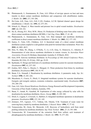 Water 2013, 5 180
98. Phattaranawik, J.; Jiraratananon, R.; Fane, A.G. Effects of net-type spacers on heat and mass
transfer in direct contact membrane distillation and comparison with ultrafiltration studies.
J. Membr. Sci. 2003, 217, 193–206.
99. Da Costa, A.R.; Fane, A.G.; Fell, C.J.D.; Franken, A.C.M. Optimal channel spacer design for
ultrafiltration. J. Membr. Sci. 1991, 62, 275–291.
100. Schock, G.; Miquel, A. Mass transfer and pressure loss in spiral wound modules. Desalination
1987, 64, 339–352.
101. He, K.; Hwang, H.J.; Woo, M.W.; Moon, I.S. Production of drinking water from saline water by
direct contact membrane distillation (DCMD). J. Ind. Eng. Chem. 2011, 17, 41–48.
102. Phattaranawik, J.; Jiraratananon, R.; Fane, A.G. Heat transport and membrane distillation
coefficients in direct contact membrane distillation. J. Membr. Sci. 2003, 212, 177–193.
103. Suárez, F.; Tyler, S.W.; Childress, A.E. A theoretical study of a direct contact membrane
distillation system coupled to a salt-gradient solar pond for terminal lakes reclamation. Water Res.
2010, 44, 4601–4615.
104. Dow, N.; Duke, M.; Zhang, J.; O’Rielly, T.; Li, J.-D.; Gray, S.; Ostarcevic, E.; Atherton, P.
Demonstration of solar driven membrane distillation in remote victoria. In Australian Water
Association, Ozwater10, Brisbane, Queensland, Australia, 8–10 March, 2010.
105. Gore, D.W. Gore-tex membrane distillation. In Proceedings of 10th Annual Conference Water,
Honolulu, HI, USA, 25–29 July, 1982; pp. 25-29.
106. Kjellander, N. Design and field tests of a membrane distillation system for seawater desalination.
Desalination 1987, 61, 237–243.
107. Godino, M.P.; Peña, L.; Rincón, C.; Mengual, J.I. Water production from brines by membrane
distillation. Desalination 1997, 108, 91–97.
108. Banat, F.A.; Simandl, J. Desalination by membrane distillation: A parametric study. Sep. Sci.
Technol. 1998, 33, 201–226.
109. Macedonio, F.; Curcio, E.; Drioli, E. Integrated membrane systems for seawater desalination:
Energetic and exergetic analysis, economic evaluation, experimental study. Desalination 2007,
203, 260–276.
110. Fane, A.G. Solar Heated Membrane Distillation; Energy Research and Development Corporation,
University of New South: Canberra, Australia, 1992.
111. Banat, F.; Jumah, R.; Garaibeh, M. Exploitation of solar energy collected by solar stills for
desalination by membrane distillation. Renew. Energy 2002, 25, 293–305.
112. Drioli, E.; Laganà, F.; Criscuoli, A.; Barbieri, G. Integrated membrane operations in desalination
processes. Desalination 1999, 122, 141–145.
113. Zolotarev, P.P.; Ugrozov, V.V.; Volkina, I.B.; Nikulin, V.M. Treatment of waste water for
removing heavy metals by membrane distillation. J. Hazard. Mater. 1994, 37, 77–82.
114. Tomaszewska, M.; Gryta, M.; Morawski, A.W. Recovery of hydrochloric acid from metal
pickling solutions by membrane distillation. Sep. Purif. Technol. 2001, 22–23, 591–600.
115. Tomaszewska, M. Concentration of the extraction fluid from sulfuric acid treatment of
phosphogypsum by membrane distillation. J. Membr. Sci. 1993, 78, 277–282.
 