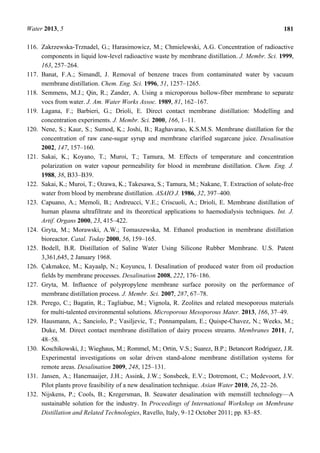Water 2013, 5 181
116. Zakrzewska-Trznadel, G.; Harasimowicz, M.; Chmielewski, A.G. Concentration of radioactive
components in liquid low-level radioactive waste by membrane distillation. J. Membr. Sci. 1999,
163, 257–264.
117. Banat, F.A.; Simandl, J. Removal of benzene traces from contaminated water by vacuum
membrane distillation. Chem. Eng. Sci. 1996, 51, 1257–1265.
118. Semmens, M.J.; Qin, R.; Zander, A. Using a microporous hollow-fiber membrane to separate
vocs from water. J. Am. Water Works Assoc. 1989, 81, 162–167.
119. Lagana, F.; Barbieri, G.; Drioli, E. Direct contact membrane distillation: Modelling and
concentration experiments. J. Membr. Sci. 2000, 166, 1–11.
120. Nene, S.; Kaur, S.; Sumod, K.; Joshi, B.; Raghavarao, K.S.M.S. Membrane distillation for the
concentration of raw cane-sugar syrup and membrane clarified sugarcane juice. Desalination
2002, 147, 157–160.
121. Sakai, K.; Koyano, T.; Muroi, T.; Tamura, M. Effects of temperature and concentration
polarization on water vapour permeability for blood in membrane distillation. Chem. Eng. J.
1988, 38, B33–B39.
122. Sakai, K.; Muroi, T.; Ozawa, K.; Takesawa, S.; Tamura, M.; Nakane, T. Extraction of solute-free
water from blood by membrane distillation. ASAIO J. 1986, 32, 397–400.
123. Capuano, A.; Memoli, B.; Andreucci, V.E.; Criscuoli, A.; Drioli, E. Membrane distillation of
human plasma ultrafiltrate and its theoretical applications to haemodialysis techniques. Int. J.
Artif. Organs 2000, 23, 415–422.
124. Gryta, M.; Morawski, A.W.; Tomaszewska, M. Ethanol production in membrane distillation
bioreactor. Catal. Today 2000, 56, 159–165.
125. Bodell, B.R. Distillation of Saline Water Using Silicone Rubber Membrane. U.S. Patent
3,361,645, 2 January 1968.
126. Çakmakce, M.; Kayaalp, N.; Koyuncu, I. Desalination of produced water from oil production
fields by membrane processes. Desalination 2008, 222, 176–186.
127. Gryta, M. Influence of polypropylene membrane surface porosity on the performance of
membrane distillation process. J. Membr. Sci. 2007, 287, 67–78.
128. Perego, C.; Bagatin, R.; Tagliabue, M.; Vignola, R. Zeolites and related mesoporous materials
for multi-talented environmental solutions. Microporous Mesoporous Mater. 2013, 166, 37–49.
129. Hausmann, A.; Sanciolo, P.; Vasiljevic, T.; Ponnampalam, E.; Quispe-Chavez, N.; Weeks, M.;
Duke, M. Direct contact membrane distillation of dairy process streams. Membranes 2011, 1,
48–58.
130. Koschikowski, J.; Wieghaus, M.; Rommel, M.; Ortin, V.S.; Suarez, B.P.; Betancort Rodríguez, J.R.
Experimental investigations on solar driven stand-alone membrane distillation systems for
remote areas. Desalination 2009, 248, 125–131.
131. Jansen, A.; Hanemaaijer, J.H.; Assink, J.W.; Sonsbeek, E.V.; Dotremont, C.; Medevoort, J.V.
Pilot plants prove feasibility of a new desalination technique. Asian Water 2010, 26, 22–26.
132. Nijskens, P.; Cools, B.; Kregersman, B. Seawater desalination with memstill technology—A
sustainable solution for the industry. In Proceedings of International Workshop on Membrane
Distillation and Related Technologies, Ravello, Italy, 9–12 October 2011; pp. 83–85.
 
