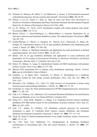 Water 2013, 5 182
133. Tarnacki, K.; Meneses, M.; Melin, T.; van Medevoort, J.; Jansen, A. Environmental assessment
of desalination processes: Reverse osmosis and memstill®
. Desalination 2012, 296, 69–80.
134. Walton, J.; Lu, H.; Turner, C.; Solis, S.; Hein, H. Solar and Waste Heat Desalination by
Membrane Distillation; Desalination and Water Purification Research and Development Program
Report No. 81; Bureau of Reclamation: Denver, CO, USA, 2004.
135. Lu, H.; Walton, J.C.; Swift, A.H.P. Desalination coupled with salinity-gradient solar ponds.
Desalination 2001, 136, 13–23.
136. Blanco Gálvez, J.; García-Rodríguez, L.; Martín-Mateos, I. Seawater desalination by an
innovative solar-powered membrane distillation system: The medesol project. Desalination 2009,
246, 567–576.
137. Guillén-Burrieza, E.; Blanco, J.; Zaragoza, G.; Alarcón, D.-C.; Palenzuela, P.; Ibarra, M.;
Gernjak, W. Experimental analysis of an air gap membrane distillation solar desalination pilot
system. J. Membr. Sci. 2011, 379, 386–396.
138. Kullab, A.; Martin, A. Membrane distillation and applications for water purification in thermal
cogeneration plants. Sep. Purif. Technol. 2011, 76, 231–237.
139. Martin, A.R. In air gap membrane distillation and applications in water purification and
desalination. In Proceedings of International Workshop on Membrane Distillation and Related
Technologies, Ravello, Italy, 9–12 October, 2011; pp. 67–68.
140. Heinzl, W.; Büttner, S.; Lange, G. Industrialized modules for MED desalination with polymer
surfaces. Desalin. Water Treat. 2012, 42, 177–180.
141. Memsys–NTU partnership aims to enhance water desalination technology. Membr. Technol.
2011, doi:10.1016/S0958-2118(11)70042-8.
142. Cipollina, A.; di Sparti, M.G.; Tamburini, A.; Micale, G. Development of a membrane
distillation module for solar energy seawater desalination. Chem. Eng. Res. Des. 2012, 90,
2101–2121.
143. Martinetti, C.R.; Childress, A.E.; Cath, T.Y. High recovery of concentrated ro brines using
forward osmosis and membrane distillation. J. Membr. Sci. 2009, 331, 31–39.
144. Karakulski, K.; Gryta, M. Water demineralisation by NF/MD integrated processes. Desalination
2005, 177, 109–119.
145. Cath, T.Y.; Childress, A.E.; Martinetti, C.R. Combined Membrane-Distillation-Forward-Osmosis
Systems and Methods of Use. U.S. Patent 8,029,671, 4 October 2011.
146. Wang, K.Y.; Teoh, M.M.; Nugroho, A.; Chung, T.-S. Integrated forward osmosis–membrane
distillation (FO–MD) hybrid system for the concentration of protein solutions. Chem. Eng. Sci.
2011, 66, 2421–2430.
147. Cath, T.Y.; Adams, D.; Childress, A.E. Membrane contactor processes for wastewater
reclamation in space: II. Combined direct osmosis, osmotic distillation, and membrane
distillation for treatment of metabolic wastewater. J. Membr. Sci. 2005, 257, 111–119.
148. Turek, M.; Dydo, P. Hybrid membrane-thermal versus simple membrane systems. Desalination
2003, 157, 51–56.
149. Tun, C.M.; Fane, A.G.; Matheickal, J.T.; Sheikholeslami, R. Membrane distillation
crystallization of concentrated salts—Flux and crystal formation. J. Membr. Sci. 2005, 257,
144–155.
 