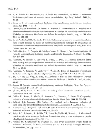 Water 2013, 5 183
150. Ji, X.; Curcio, E.; Al Obaidani, S.; Di Profio, G.; Fontananova, E.; Drioli, E. Membrane
distillation-crystallization of seawater reverse osmosis brines. Sep. Purif. Technol. 2010, 71,
76–82.
151. Gryta, M. Direct contact membrane distillation with crystallization applied to nacl solutions.
Chem. Pap. 2002, 56, 14–19.
152. Creusen, R.; van Medevoort, J.; Roelands, M.; Renesse, V.; van Duivenbode, A. Approach for a
combined membrane distillation-crystallization (MDC) concept. In Proceedings of International
Workshop on Membrane Distillation and Related Technologies, Ravello, Italy, 9–12 October
2011; pp. 121–124.
153. Caridi, A.; Profio, G.D.; Curcio, E.; Drioli, E. Carbamazepine-saccharin cocrystals formulation
from solvent mixtures by means of membranecrystallization technique. In Proceedings of
International Workshop on Membrane Distillation and Related Technologies, Ravelo, Italy, 9–12
October 2011; pp. 131–134.
154. Guillen-Burrieza, E.; Zaragoza, G.; Miralles-Cuevas, S.; Blanco, J. Experimental evaluation of
two pilot-scale membrane distillation modules used for solar desalination. J. Membr. Sci. 2012,
409, 264–275.
155. Hausmann, A.; Sanciolo, P.; Vasiljevic, T.; Weeks, M.; Duke, M. Membrane distillation in the
dairy industry: Process integration and membrane performance. In Proceedings of International
Workshop on Membrane Distillation and Related Technologies, Ravello, Italy, 9–12 October
2011; pp. 93–96.
156. Hausmann, A.; Sanciolo, P.; Vasiljevic, T.; Weeks, M.; Duke, M. Integration of membrane
distillation into heat paths of industrial processes. Chem. Eng. J. 2012, 211–212, 378–387.
157. Yu, H.; Yang, X.; Wang, R.; Fane, A.G. Analysis of heat and mass transfer by CFD for
performance enhancement in direct contact membrane distillation. J. Membr. Sci. 2012, 405–406,
38–47.
158. Susanto, H. Towards practical implementations of membrane distillation. Chem. Eng. Process.
Process Intensif. 2011, 50, 139–150.
159. Qtaishat, M.R.; Banat, F. Desalination by solar powered membrane distillation systems.
Desalination 2013, 308, 186–197.
160. Guillen, E.; Blanco, J.; Alarcón, D.; Zaragoza, G.; Palenzuela, P.; Ibarra, M. Comparative
evaluation of two membrane distillation modules. Desalin. Water Treat. 2011, 31, 226–234.
161. Saffarini, R.B.; Summers, E.K.; Arafat, H.A.; Lienhard, V.J.H. Economic evaluation of
stand-alone solar powered membrane distillation systems. Desalination 2012, 299, 55–62.
162. Koschikowski, J.; Wieghaus, M.; Rommel, M. Solar thermal-driven desalination plants based on
membrane distillation. Desalination 2003, 156, 295–304.
163. Raluy, R.G.; Schwantes, R.; Subiela, V.J.; Peñate, B.; Melián, G.; Betancort, J.R. Operational
experience of a solar membrane distillation demonstration plant in pozo izquierdo-gran canaria
island (spain). Desalination 2012, 290, 1–13.
164. Rommel, M.; Koschikowsly, J.; Wieghaus, M. Solar driven desalination systems based on
membrane distillation. In Solar Desalination for the 21st Century; Springer: Dordrecht,
the Netherlands, 2007; pp. 247–257.
 