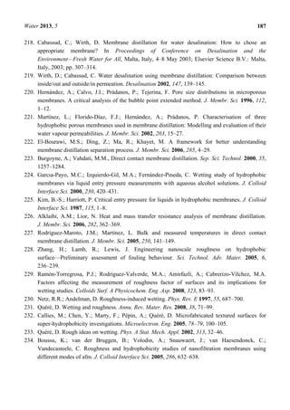 Water 2013, 5 187
218. Cabassud, C.; Wirth, D. Membrane distillation for water desalination: How to chose an
appropriate membrane? In Proceedings of Conference on Desalination and the
Environment—Fresh Water for All, Malta, Italy, 4–8 May 2003; Elsevier Science B.V.: Malta,
Italy, 2003; pp. 307–314.
219. Wirth, D.; Cabassud, C. Water desalination using membrane distillation: Comparison between
inside/out and outside/in permeation. Desalination 2002, 147, 139–145.
220. Hernández, A.; Calvo, J.I.; Prádanos, P.; Tejerina, F. Pore size distributions in microporous
membranes. A critical analysis of the bubble point extended method. J. Membr. Sci. 1996, 112,
1–12.
221. Martínez, L.; Florido-Díaz, F.J.; Hernández, A.; Prádanos, P. Characterisation of three
hydrophobic porous membranes used in membrane distillation: Modelling and evaluation of their
water vapour permeabilities. J. Membr. Sci. 2002, 203, 15–27.
222. El-Bourawi, M.S.; Ding, Z.; Ma, R.; Khayet, M. A framework for better understanding
membrane distillation separation process. J. Membr. Sci. 2006, 285, 4–29.
223. Burgoyne, A.; Vahdati, M.M., Direct contact membrane distillation. Sep. Sci. Technol. 2000, 35,
1257–1284.
224. Garcıa-Payo, M.C.; Izquierdo-Gil, M.A.; Fernández-Pineda, C. Wetting study of hydrophobic
membranes via liquid entry pressure measurements with aqueous alcohol solutions. J. Colloid
Interface Sci. 2000, 230, 420–431.
225. Kim, B.-S.; Harriott, P. Critical entry pressure for liquids in hydrophobic membranes. J. Colloid
Interface Sci. 1987, 115, 1–8.
226. Alklaibi, A.M.; Lior, N. Heat and mass transfer resistance analysis of membrane distillation.
J. Membr. Sci. 2006, 282, 362–369.
227. Rodríguez-Maroto, J.M.; Martínez, L. Bulk and measured temperatures in direct contact
membrane distillation. J. Membr. Sci. 2005, 250, 141–149.
228. Zhang, H.; Lamb, R.; Lewis, J. Engineering nanoscale roughness on hydrophobic
surface—Preliminary assessment of fouling behaviour. Sci. Technol. Adv. Mater. 2005, 6,
236–239.
229. Ramón-Torregrosa, P.J.; Rodríguez-Valverde, M.A.; Amirfazli, A.; Cabrerizo-Vílchez, M.A.
Factors affecting the measurement of roughness factor of surfaces and its implications for
wetting studies. Colloids Surf. A Physicochem. Eng. Asp. 2008, 323, 83–93.
230. Netz, R.R.; Andelman, D. Roughness-induced wetting. Phys. Rev. E 1997, 55, 687–700.
231. Quéré, D. Wetting and roughness. Annu. Rev. Mater. Res. 2008, 38, 71–99.
232. Callies, M.; Chen, Y.; Marty, F.; Pépin, A.; Quéré, D. Microfabricated textured surfaces for
super-hydrophobicity investigations. Microelectron. Eng. 2005, 78–79, 100–105.
233. Quéré, D. Rough ideas on wetting. Phys. A Stat. Mech. Appl. 2002, 313, 32–46.
234. Boussu, K.; van der Bruggen, B.; Volodin, A.; Snauwaert, J.; van Haesendonck, C.;
Vandecasteele, C. Roughness and hydrophobicity studies of nanofiltration membranes using
different modes of afm. J. Colloid Interface Sci. 2005, 286, 632–638.
 