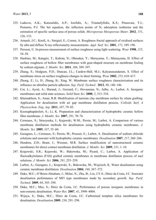 Water 2013, 5 188
235. Ladavos, A.K.; Katsoulidis, A.P.; Iosifidis, A.; Triantafyllidis, K.S.; Pinnavaia, T.J.;
Pomonis, P.J. The bet equation, the inflection points of N2 adsorption isotherms and the
estimation of specific surface area of porous solids. Microporous Mesoporous Mater. 2012, 151,
126–133.
236. Arnault, J.C.; Knoll, A.; Smigiel, E.; Cornet, A. Roughness fractal approach of oxidised surfaces
by afm and diffuse X-ray reflectometry measurements. Appl. Surf. Sci. 2001, 171, 189–196.
237. Persson, U. In-process measurement of surface roughness using light scattering. Wear 1998, 215,
54–58.
238. Hashino, M.; Katagiri, T.; Kubota, N.; Ohmukai, Y.; Maruyama, T.; Matsuyama, H. Effect of
surface roughness of hollow fiber membranes with gear-shaped structure on membrane fouling
by sodium alginate. J. Membr. Sci. 2011, 366, 389–397.
239. Zhang, S.; Hodgson, P.D.; Duncan, J.L.; Cardew-Hall, M.J.; Kalyanasundaram, S. Effect of
membrane stress on surface roughness changes in sheet forming. Wear 2002, 253, 610–617.
240. Zhong, Z.; Li, D.; Zhang, B.; Xing, W. Membrane surface roughness characterization and its
influence on ultrafine particle adhesion. Sep. Purif. Technol. 2012, 90, 140–146.
241. Cot, L.; Ayral, A.; Durand, J.; Guizard, C.; Hovnanian, N.; Julbe, A.; Larbot, A. Inorganic
membranes and solid state sciences. Solid State Sci. 2000, 2, 313–334.
242. Khemakhem, S.; Amar, R.B. Modification of tunisian clay membrane surface by silane grafting:
Application for desalination with air gap membrane distillation process. Colloids Surf. A
Physicochem. Eng. Asp. 2011, 387, 79–85.
243. Koonaphapdeelert, S.; Li, K. Preparation and characterization of hydrophobic ceramic hollow
fiber membrane. J. Membr. Sci. 2007, 291, 70–76.
244. Cerneaux, S.; Struzynska, I.; Kujawski, W.M.; Persin, M.; Larbot, A. Comparison of various
membrane distillation methods for desalination using hydrophobic ceramic membranes. J.
Membr. Sci. 2009, 337, 55–60.
245. Gazagnes, L.; Cerneaux, S.; Persin, M.; Prouzet, E.; Larbot, A. Desalination of sodium chloride
solutions and seawater with hydrophobic ceramic membranes. Desalination 2007, 217, 260–266.
246. Hendren, Z.D.; Brant, J.; Wiesner, M.R. Surface modification of nanostructured ceramic
membranes for direct contact membrane distillation. J. Membr. Sci. 2009, 331, 1–10.
247. Krajewski, S.R.; Kujawski, W.; Bukowska, M.; Picard, C.; Larbot, A. Application of
fluoroalkylsilanes (FAS) grafted ceramic membranes in membrane distillation process of nacl
solutions. J. Membr. Sci. 2006, 281, 253–259.
248. Larbot, A.; Gazagnes, L.; Krajewski, S.; Bukowska, M.; Wojciech, K. Water desalination using
ceramic membrane distillation. Desalination 2004, 168, 367–372.
249. Duke, M.C.; O’Brien-Abraham, J.; Milne, N.; Zhu, B.; Lin, J.Y.S.; Diniz da Costa, J.C. Seawater
desalination performance of MFI type membranes made by secondary growth. Sep. Purif.
Technol. 2009, 68, 343–350.
250. Duke, M.C.; Mee, S.; Diniz da Costa, J.C. Performance of porous inorganic membranes in
non-osmotic desalination. Water Res. 2007, 41, 3998–4004.
251. Wijaya, S.; Duke, M.C.; Diniz da Costa, J.C. Carbonised template silica membranes for
desalination. Desalination 2009, 236, 291–298.
 
