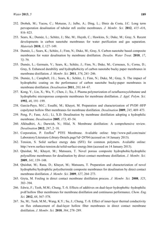 Water 2013, 5 189
252. Drobek, M.; Yacou, C.; Motuzas, J.; Julbe, A.; Ding, L.; Diniz da Costa, J.C. Long term
pervaporation desalination of tubular mfi zeolite membranes. J. Membr. Sci. 2012, 415–416,
816–823.
253. Sears, K.; Dumée, L.; Schütz, J.; She, M.; Huynh, C.; Hawkins, S.; Duke, M.; Gray, S. Recent
developments in carbon nanotube membranes for water purification and gas separation.
Materials 2010, 3, 127–149.
254. Dumée, L.; Sears, K.; Schütz, J.; Finn, N.; Duke, M.; Gray, S. Carbon nanotube based composite
membranes for water desalination by membrane distillation. Desalin. Water Treat. 2010, 17,
72–79.
255. Dumée, L.; Germain, V.; Sears, K.; Schütz, J.; Finn, N.; Duke, M.; Cerneaux, S.; Cornu, D.;
Gray, S. Enhanced durability and hydrophobicity of carbon nanotube bucky paper membranes in
membrane distillation. J. Membr. Sci. 2011, 376, 241–246.
256. Dumée, L.; Campbell, J.L.; Sears, K.; Schütz, J.; Finn, N.; Duke, M.; Gray, S. The impact of
hydrophobic coating on the performance of carbon nanotube bucky-paper membranes in
membrane distillation. Desalination 2011, 283, 64–67.
257. Kong, Y.; Lin, X.; Wu, Y.; Chen, J.; Xu, J. Plasma polymerization of octafluorocyclobutane and
hydrophobic microporous composite membranes for membrane distillation. J. Appl. Polym. Sci.
1992, 46, 191–199.
258. García-Payo, M.C.; Essalhi, M.; Khayet, M. Preparation and characterization of PVDF–HFP
copolymer hollow fiber membranes for membrane distillation. Desalination 2009, 245, 469–473.
259. Peng, P.; Fane, A.G.; Li, X.D. Desalination by membrane distillation adopting a hydrophilic
membrane. Desalination 2005, 173, 45–54.
260. Alkhudhiri, A.; Darwish, N.; Hilal, N. Membrane distillation: A comprehensive review.
Desalination 2012, 287, 2–18.
261. Corporation, P. Emflon®
PTFE Membrane. Avaliable online: http://www.pall.com/main/
Laboratory/Literature-Library-Details.page?id=28704 (acessed on 14 January 2013).
262. Tension, S. Solid surface energy data (SFE) for common polymers. Avaliable online:
http://www.surface-tension.de/solid-surface-energy.htm (acessed on 14 January 2013).
263. Qtaishat, M.; Khayet, M.; Matsuura, T. Novel porous composite hydrophobic/hydrophilic
polysulfone membranes for desalination by direct contact membrane distillation. J. Membr. Sci.
2009, 341, 139–148.
264. Qtaishat, M.; Rana, D.; Khayet, M.; Matsuura, T. Preparation and characterization of novel
hydrophobic/hydrophilic polyetherimide composite membranes for desalination by direct contact
membrane distillation. J. Membr. Sci. 2009, 327, 264–273.
265. Gryta, M. Fouling in direct contact membrane distillation process. J. Membr. Sci. 2008, 325,
383–394.
266. Edwie, F.; Teoh, M.M.; Chung, T.-S. Effects of additives on dual-layer hydrophobic–hydrophilic
pvdf hollow fiber membranes for membrane distillation and continuous performance. Chem. Eng.
Sci. 2012, 68, 567–578.
267. Su, M.; Teoh, M.M.; Wang, K.Y.; Su, J.; Chung, T.-S. Effect of inner-layer thermal conductivity
on flux enhancement of dual-layer hollow fiber membranes in direct contact membrane
distillation. J. Membr. Sci. 2010, 364, 278–289.
 