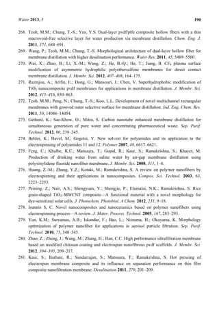 Water 2013, 5 190
268. Teoh, M.M.; Chung, T.-S.; Yeo, Y.S. Dual-layer pvdf/ptfe composite hollow fibers with a thin
macrovoid-free selective layer for water production via membrane distillation. Chem. Eng. J.
2011, 171, 684–691.
269. Wang, P.; Teoh, M.M.; Chung, T.-S. Morphological architecture of dual-layer hollow fiber for
membrane distillation with higher desalination performance. Water Res. 2011, 45, 5489–5500.
270. Wei, X.; Zhao, B.; Li, X.-M.; Wang, Z.; He, B.-Q.; He, T.; Jiang, B. CF4 plasma surface
modification of asymmetric hydrophilic polyethersulfone membranes for direct contact
membrane distillation. J. Membr. Sci. 2012, 407–408, 164–175.
271. Razmjou, A.; Arifin, E.; Dong, G.; Mansouri, J.; Chen, V. Superhydrophobic modification of
TiO2 nanocomposite pvdf membranes for applications in membrane distillation. J. Membr. Sci.
2012, 415–416, 850–863.
272. Teoh, M.M.; Peng, N.; Chung, T.-S.; Koo, L.L. Development of novel multichannel rectangular
membranes with grooved outer selective surface for membrane distillation. Ind. Eng. Chem. Res.
2011, 50, 14046–14054.
273. Gethard, K.; Sae-Khow, O.; Mitra, S. Carbon nanotube enhanced membrane distillation for
simultaneous generation of pure water and concentrating pharmaceutical waste. Sep. Purif.
Technol. 2012, 90, 239–245.
274. Behler, K.; Havel, M.; Gogotsi, Y. New solvent for polyamides and its application to the
electrospinning of polyamides 11 and 12. Polymer 2007, 48, 6617–6621.
275. Feng, C.; Khulbe, K.C.; Matsuura, T.; Gopal, R.; Kaur, S.; Ramakrishna, S.; Khayet, M.
Production of drinking water from saline water by air-gap membrane distillation using
polyvinylidene fluoride nanofiber membrane. J. Membr. Sci. 2008, 311, 1–6.
276. Huang, Z.-M.; Zhang, Y.Z.; Kotaki, M.; Ramakrishna, S. A review on polymer nanofibers by
electrospinning and their applications in nanocomposites. Compos. Sci. Technol. 2003, 63,
2223–2253.
277. Peining, Z.; Nair, A.S.; Shengyuan, Y.; Shengjie, P.; Elumalai, N.K.; Ramakrishna, S. Rice
grain-shaped TiO2–MWCNT composite—A functional material with a novel morphology for
dye-sensitized solar cells. J. Photochem. Photobiol. A Chem. 2012, 231, 9–18.
278. Ioannis S, C. Novel nanocomposites and nanoceramics based on polymer nanofibers using
electrospinning process—A review. J. Mater. Process. Technol. 2005, 167, 283–293.
279. Yun, K.M.; Suryamas, A.B.; Iskandar, F.; Bao, L.; Niinuma, H.; Okuyama, K. Morphology
optimization of polymer nanofiber for applications in aerosol particle filtration. Sep. Purif.
Technol. 2010, 75, 340–345.
280. Zhao, Z.; Zheng, J.; Wang, M.; Zhang, H.; Han, C.C. High performance ultrafiltration membrane
based on modified chitosan coating and electrospun nanofibrous pvdf scaffolds. J. Membr. Sci.
2012, 394–395, 209–217.
281. Kaur, S.; Barhate, R.; Sundarrajan, S.; Matsuura, T.; Ramakrishna, S. Hot pressing of
electrospun membrane composite and its influence on separation performance on thin film
composite nanofiltration membrane. Desalination 2011, 279, 201–209.
 