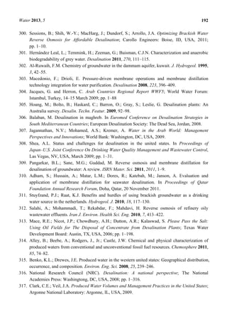 Water 2013, 5 192
300. Sessions, B.; Shih, W.-Y.; MacHarg, J.; Dundorf, S.; Arrollo, J.A. Optimizing Brackish Water
Reverse Osmosis for Affordable Desalination; Carollo Engineers: Boise, ID, USA, 2011;
pp. 1–10.
301. Hernández Leal, L.; Temmink, H.; Zeeman, G.; Buisman, C.J.N. Characterization and anaerobic
biodegradability of grey water. Desalination 2011, 270, 111–115.
302. Al-Ruwaih, F.M. Chemistry of groundwater in the dammam aquifer, kuwait. J. Hydrogeol. 1995,
3, 42–55.
303. Macedonio, F.; Drioli, E. Pressure-driven membrane operations and membrane distillation
technology integration for water purification. Desalination 2008, 223, 396–409.
304. Jacques, G. and Herron, C. Arab Countries Regional Report WWF5; World Water Forum:
Istambul, Turkey, 14–15 March 2009; pp. 1–88
305. Hoang, M.; Bolto, B.; Haskard, C.; Barron, O.; Gray, S.; Leslie, G. Desalination plants: An
Australia survey. Desalin. Techn. Featur. 2009, 92–98.
306. Balaban, M. Desalination in maghreb. In Euromed Conference on Desalination Strategies in
South Mediterranean Countries; European Desalination Society: The Dead Sea, Jordan, 2008.
307. Jagannathan, N.V.; Mohamed, A.S.; Kremer, A. Water in the Arab World: Management
Perspectives and Innovations; World Bank: Washington, DC, USA, 2009.
308. Shea, A.L. Status and challenges for desalination in the united states. In Proceedings of
Japan–U.S. Joint Conference On Drinking Water Quality Management and Wastewater Control,
Las Vegas, NV, USA, March 2009; pp. 1–31.
309. Pangarkar, B.L.; Sane, M.G.; Guddad, M. Reverse osmosis and membrane distillation for
desalination of groundwater: A review. ISRN Mater. Sci. 2011, 2011, 1–9.
310. Adham, S.; Hussain, A.; Matar, L.M.; Dores, R.; Katebah, M.; Janson, A. Evaluation and
application of membrane distillation for seawater desalination. In Proceedings of Qatar
Foundation Annual Research Forum, Doha, Qatar, 20 November 2011.
311. Stuyfzand, P.J.; Raat, K.J. Benefits and hurdles of using brackish groundwater as a drinking
water source in the netherlands. Hydrogeol. J. 2010, 18, 117–130.
312. Salahi, A.; Mohammadi, T.; Rekabdar, F.; Mahdavi, H. Reverse osmosis of refinery oily
wastewater effluents. Iran J. Environ. Health Sci. Eng. 2010, 7, 413–422.
313. Mace, R.E.; Nicot, J.P.; Chowdhury, A.H.; Dutton, A.R.; Kalaswad, S. Please Pass the Salt:
Using Oil Fields for The Disposal of Concentrate from Desalination Plants; Texas Water
Development Board: Austin, TX, USA, 2006; pp. 1–198.
314. Alley, B.; Beebe, A.; Rodgers, J., Jr.; Castle, J.W. Chemical and physical characterization of
produced waters from conventional and unconventional fossil fuel resources. Chemosphere 2011,
85, 74–82.
315. Benko, K.L.; Drewes, J.E. Produced water in the western united states: Geographical distribution,
occurrence, and composition. Environ. Eng. Sci. 2008, 25, 239–246.
316. National Research Council (NRC). Desalination: A national perspective; The National
Academies Press: Washingtong, DC, USA, 2008; pp. 1–316.
317. Clark, C.E.; Veil, J.A. Produced Water Volumes and Management Practices in the United States;
Argonne National Laboratory: Argonne, IL, USA, 2009.
 