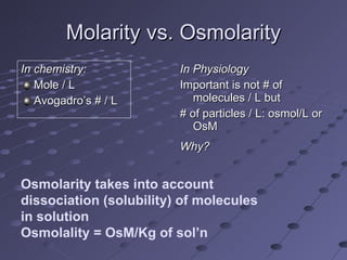 Molarity vs. Osmolarity In chemistry: Mole / L Avogadro’s # / L In Physiology Important is not # of molecules / L but # of particles / L: osmol/L or OsM Why? Osmolarity takes into account dissociation (solubility) of molecules in solution Osmolality = OsM/Kg of sol’n 