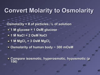 Convert Molarity to Osmolarity Osmolarity = # of particles / L of solution 1 M glucose = 1 OsM glucose 1 M NaCl = 2 OsM NaCl 1 M MgCl 2  = 3 OsM MgCl 2 Osmolarity of human body ~ 300 mOsM Compare isosmotic, hyperosmotic, hyposmotic (p 156) 