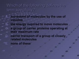 Which of the following defines the term specificity? movement of molecules by the use of vesicles the energy required to move molecules a group of carrier proteins operating at their maximum rate carrier transport of a group of closely related molecules none of these 