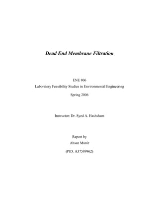 Dead End Membrane Filtration
ENE 806
Laboratory Feasibility Studies in Environmental Engineering
Spring 2006
Instructor: Dr. Syed A. Hashsham
Report by
Ahsan Munir
(PID: A37589962)
 