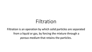Filtration
Filtration is an operation by which solid particles are separated
from a liquid or gas, by forcing the mixture through a
porous medium that retains the particles.
 