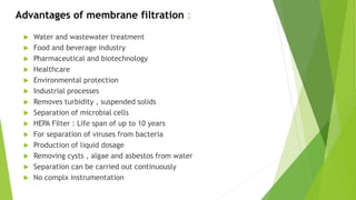 Advantages of membrane filtration :
 Water and wastewater treatment
 Food and beverage industry
 Pharmaceutical and biotechnology
 Healthcare
 Environmental protection
 Industrial processes
 Removes turbidity , suspended solids
 Separation of microbial cells
 HEPA Filter : Life span of up to 10 years
 For separation of viruses from bacteria
 Production of liquid dosage
 Removing cysts , algae and asbestos from water
 Separation can be carried out continuously
 No complx instrumentation
 