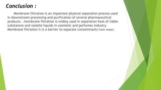 Conclusion :
Membrane filtration is an important physical separation process used
in downstream processing and purification of several pharmaceutical
products . membrane filtration is widely used in separation heat of liable
substances and volatile liquids in cosmetic and perfumes industry.
Membrane filtration it is a barrier to separate contaminants from water.
 