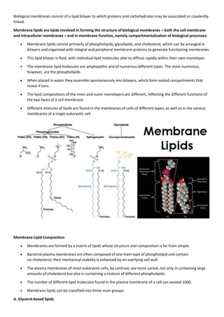 Biological membranes consist of a lipid bilayer to which proteins and carbohydrates may be associated or covalently
linked.
Membrane lipids are lipids involved in forming the structure of biological membranes – both the cell membrane
and intracellular membranes – and in membrane function, namely compartmentalization of biological processes.
 Membrane lipids consist primarily of phospholipids, glycolipids, and cholesterol, which can be arranged in
bilayers and organized with integral and peripheral membrane proteins to generate functioning membranes.
 This lipid bilayer is fluid, with individual lipid molecules able to diffuse rapidly within their own monolayer.
 The membrane lipid molecules are amphipathic and of numerous different types. The most numerous,
however, are the phospholipids.
 When placed in water they assemble spontaneously into bilayers, which form sealed compartments that
reseal if torn.
 The lipid compositions of the inner and outer monolayers are different, reflecting the different functions of
the two faces of a cell membrane.
 Different mixtures of lipids are found in the membranes of cells of different types, as well as in the various
membranes of a single eukaryotic cell.
Membrane Lipid Composition
 Membranes are formed by a matrix of lipids whose structure and composition is far from simple.
 Bacterial plasma membranes are often composed of one main type of phospholipid and contain
no cholesterol; their mechanical stability is enhanced by an overlying cell wall.
 The plasma membranes of most eukaryotic cells, by contrast, are more varied, not only in containing large
amounts of cholesterol but also in containing a mixture of different phospholipids.
 The number of different lipid molecules found in the plasma membrane of a cell can exceed 1000.
 Membrane lipids can be classified into three main groups:
A. Glycerol‐based lipids
 