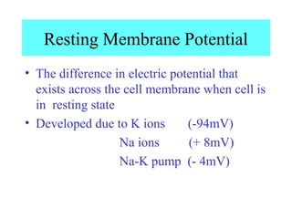 Resting Membrane Potential
• The difference in electric potential that
exists across the cell membrane when cell is
in resting state
• Developed due to K ions (-94mV)
Na ions (+ 8mV)
Na-K pump (- 4mV)
 