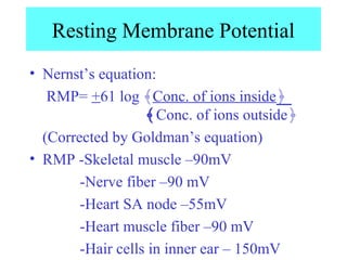 Resting Membrane Potential
• Nernst’s equation:
RMP= +61 log ﴾Conc. of ions inside﴿
﴾Conc. of ions outside﴿
(Corrected by Goldman’s equation)
• RMP -Skeletal muscle –90mV
-Nerve fiber –90 mV
-Heart SA node –55mV
-Heart muscle fiber –90 mV
-Hair cells in inner ear – 150mV
 