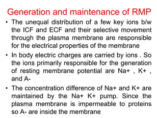 Generation and maintenance of RMP
• The unequal distribution of a few key ions b/w
the ICF and ECF and their selective movement
through the plasma membrane are responsible
for the electrical properties of the membrane
• In body electric charges are carried by ions . So
the ions primarily responsible for the generation
of resting membrane potential are Na+ , K+ ,
and A-
• The concentration difference of Na+ and K+ are
maintained by the Na+ K+ pump. Since the
plasma membrane is impermeable to proteins
so A- are inside the membrane
 