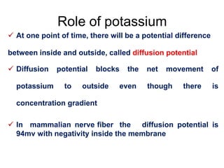 Role of potassium
 At one point of time, there will be a potential difference
between inside and outside, called diffusion potential
 Diffusion potential blocks the net movement of
potassium to outside even though there is
concentration gradient
 In mammalian nerve fiber the diffusion potential is
94mv with negativity inside the membrane
 