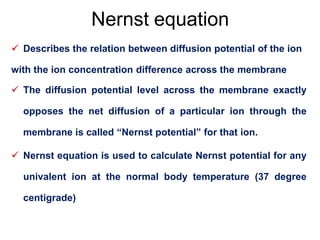 Nernst equation
 Describes the relation between diffusion potential of the ion
with the ion concentration difference across the membrane
 The diffusion potential level across the membrane exactly
opposes the net diffusion of a particular ion through the
membrane is called “Nernst potential” for that ion.
 Nernst equation is used to calculate Nernst potential for any
univalent ion at the normal body temperature (37 degree
centigrade)
 