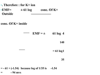 •. Therefore : for K+ ion
•EMF= ± 61 log conc. Of K+
Outside
conc. Of K+ inside
EMF = ± 61 log 4
140
= 61 log1
35
= - 61 × (-1.54) because log of 1/35 is -1.54
= - 94 mvs
 