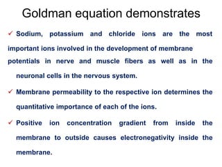 Goldman equation demonstrates
 Sodium, potassium and chloride ions are the most
important ions involved in the development of membrane
potentials in nerve and muscle fibers as well as in the
neuronal cells in the nervous system.
 Membrane permeability to the respective ion determines the
quantitative importance of each of the ions.
 Positive ion concentration gradient from inside the
membrane to outside causes electronegativity inside the
membrane.
 
