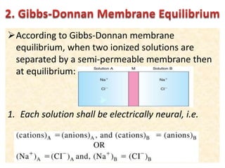 According to Gibbs-Donnan membrane
equilibrium, when two ionized solutions are
separated by a semi-permeable membrane then
at equilibrium:
1. Each solution shall be electrically neural, i.e.
 