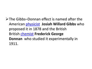 The Gibbs–Donnan effect is named after the
American physicist Josiah Willard Gibbs who
proposed it in 1878 and the British
British chemist Frederick George
Donnan who studied it experimentally in
1911.
 